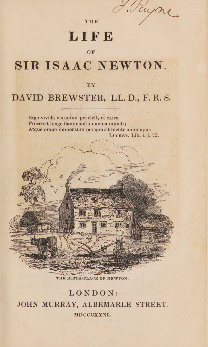 LIFE SIR ISAAC NEWTON. DAVID BREWSTER, LL. D., F. B.S. Ergo vivida vis animi pervicit, et extra Processit longe flammantia meenia mundi; Atque omne immensum peragravit mente animoque. Lucret. Lib. i. 1. 73. LONDON: JOHN MURRAY, ALBEMARLE STREET. MDCCCXXXI.