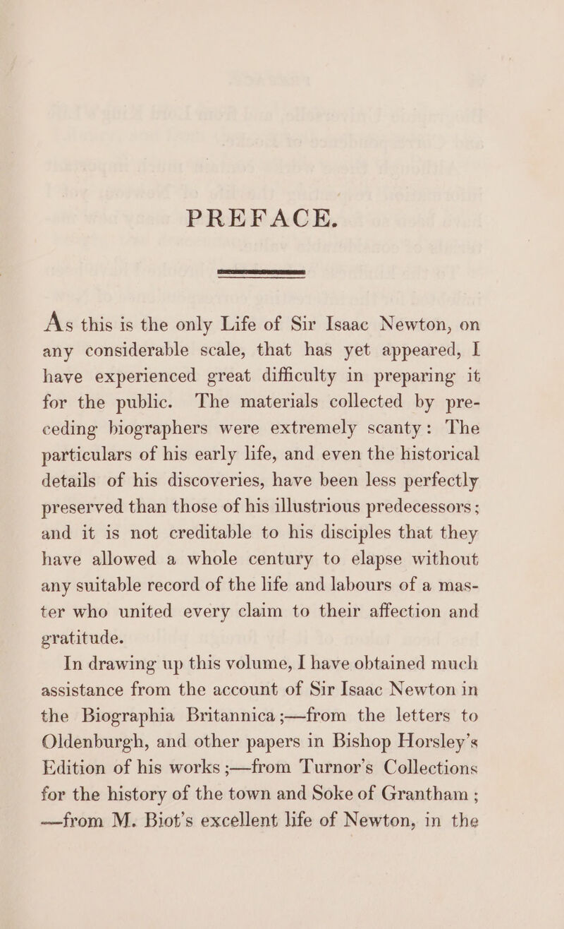 PREFACE. As this is the only Life of Sir Isaac Newton, on any considerable scale, that has yet appeared, | have experienced great difficulty in preparing it for the public. The materials collected by pre- ceding biographers were extremely scanty: The particulars of his early life, and even the historical details of his discoveries, have been less perfectly preserved than those of his illustrious predecessors ; and it is not creditable to his disciples that they have allowed a whole century to elapse without any suitable record of the life and labours of a mas- ter who united every claim to their affection and gratitude. In drawing up this volume, I have obtained much assistance from the account of Sir Isaac Newton in the Biographia Britannica ;—from the letters to Oldenburgh, and other papers in Bishop Horsley’s Edition of his works ;—from Turnor’s Collections for the history of the town and Soke of Grantham ; —from M. Biot’s excellent life of Newton, in the