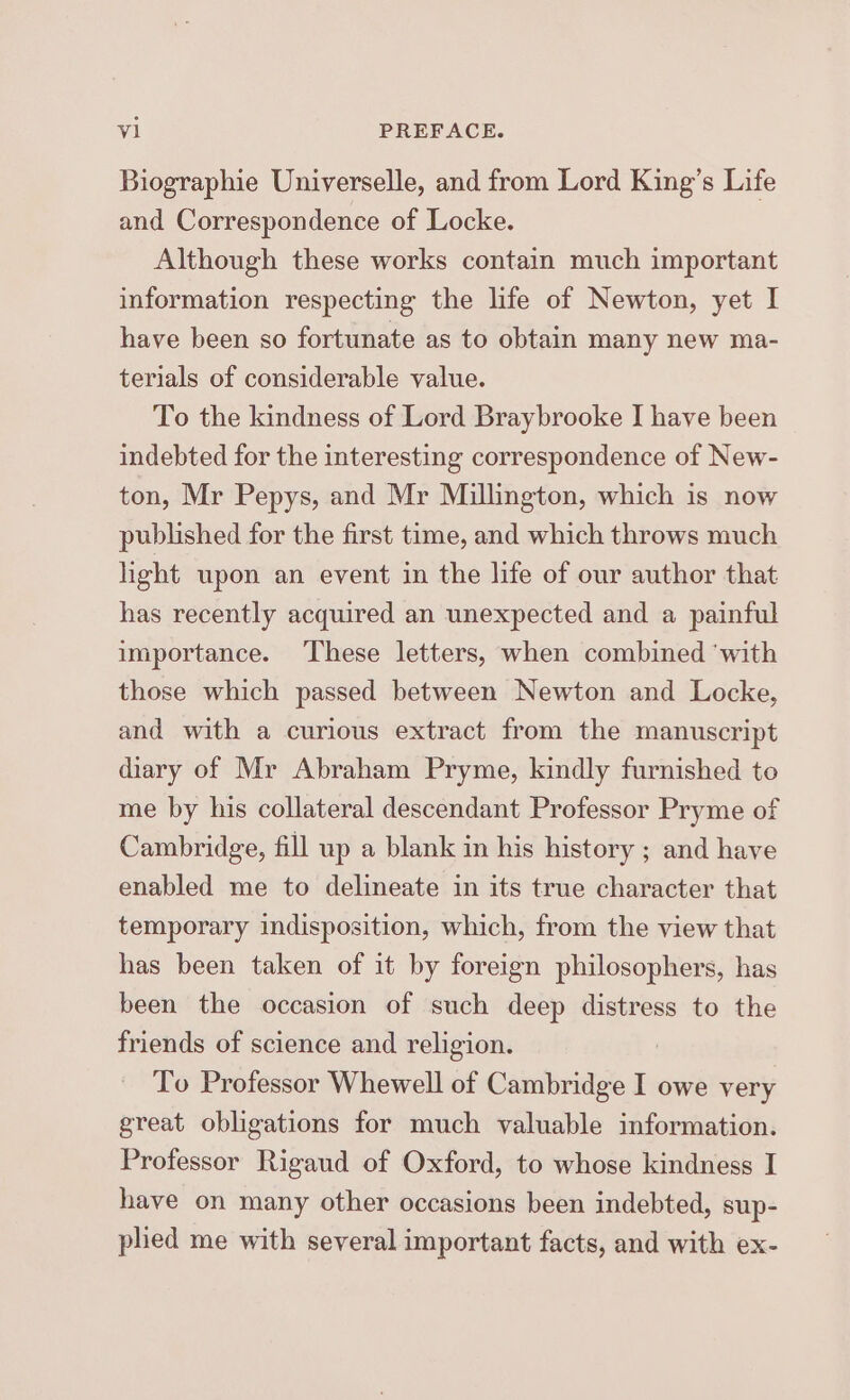 Biographie Universelle, and from Lord King’s Life and Correspondence of Locke. Although these works contain much important information respecting the life of Newton, yet I have been so fortunate as to obtain many new ma- terials of considerable value. To the kindness of Lord Braybrooke I have been indebted for the interesting correspondence of New- ton, Mr Pepys, and Mr Millington, which is now published for the first time, and which throws much hght upon an event in the life of our author that has recently acquired an unexpected and a painful importance. These letters, when combined ‘with those which passed between Newton and Locke, and with a curious extract from the manuscript diary of Mr Abraham Pryme, kindly furnished to me by his collateral descendant Professor Pryme of Cambridge, fill up a blank in his history ; and have enabled me to delineate in its true character that temporary indisposition, which, from the view that has been taken of it by foreign philosophers, has been the occasion of such deep distress to the friends of science and religion. To Professor Whewell of Cambridge I owe very great obligations for much valuable information. Professor Rigaud of Oxford, to whose kindness I have on many other occasions been indebted, sup- phed me with several important facts, and with ex-