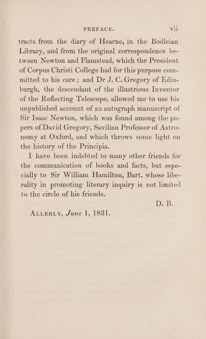 tracts from the diary of Hearne, in the Bodleian Library, and from the original correspondence be- tween Newton and Flamstead, which the President of Corpus Christi College had for this purpose com- mitted to his care; and Dr J. C. Gregory of Edin- burgh, the descendant of the illustrious Inventor of the Reflecting Telescope, allowed me to use his unpublished account of an autograph manuscript of Sir Isaac Newton, which was found among the pa- pers of David Gregory, Savilian Professor of Astro- nomy at Oxford, and which throws some light on the history of the Principia. I have been indebted to many other friends for the communication of books and facts, but espe- cially to Sir William Hamilton, Bart. whose libe- rality in promoting literary inquiry is not limited to the circle of his friends. D. B. ALLERLY, June 1, 1831.