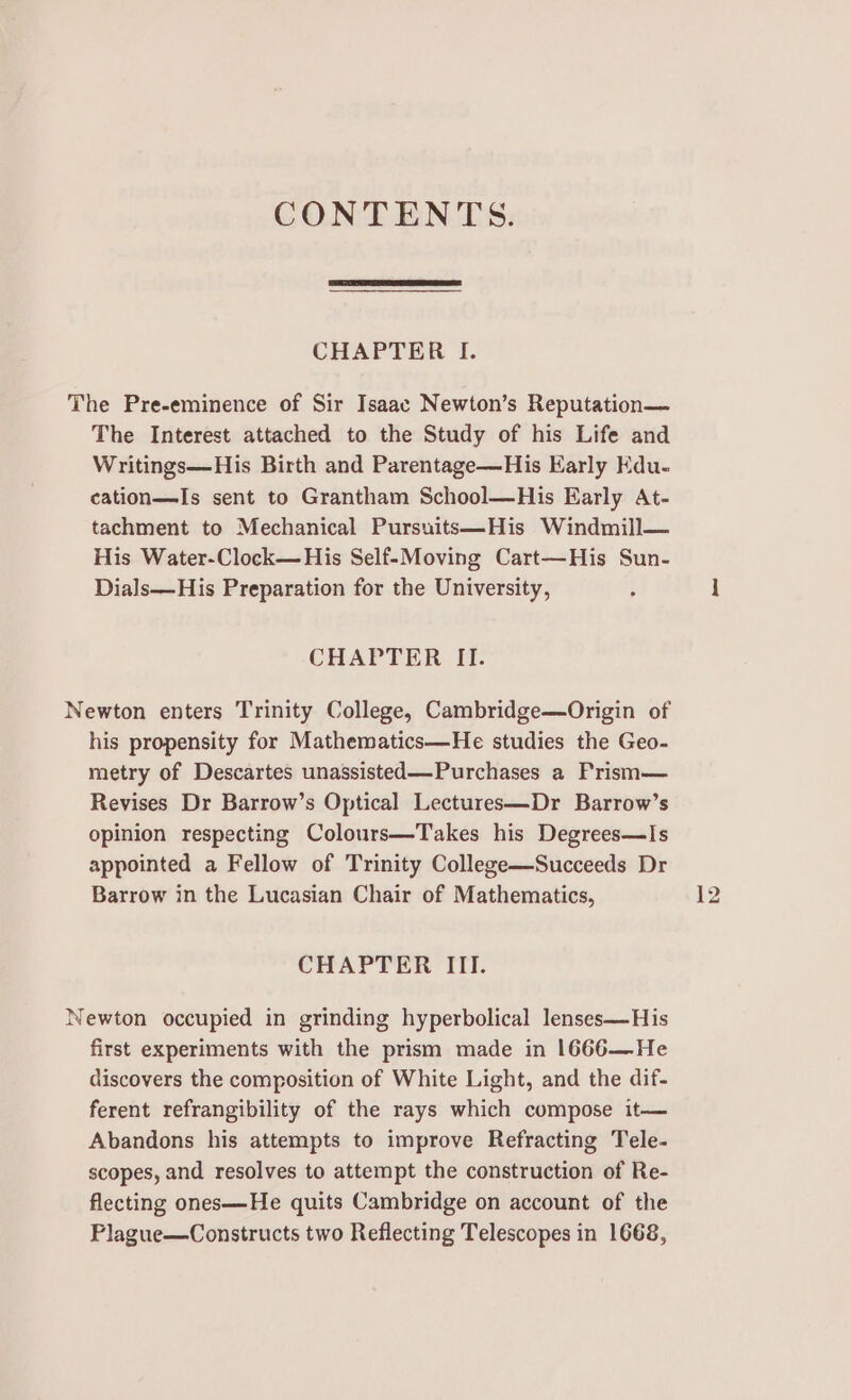 CONTENTS. CHAPTER I. The Pre-eminence of Sir Isaac Newton’s Reputation— The Interest attached to the Study of his Life and Writings—His Birth and Parentage—His Early Kdu- cation—Is sent to Grantham School—His Early At- tachment to Mechanical Pursuits—His Windmill— His Water-Clock—His Self-Moving Cart—His Sun- Dials—His Preparation for the University, CHAPTER II. Newton enters Trinity College, Cambridge—Origin of his propensity for Mathematics—He studies the Geo- metry of Descartes unassisted—Purchases a Prism— Revises Dr Barrow’s Optical Lectures—Dr Barrow’s opinion respecting Colours—Takes his Degrees—Is appointed a Fellow of Trinity College—Succeeds Dr Barrow in the Lucasian Chair of Mathematics, CHAPTER III. Newton occupied in grinding hyperbolical lenses—His first experiments with the prism made in 1666—He discovers the composition of White Light, and the dif- ferent refrangibility of the rays which compose it— Abandons his attempts to improve Refracting Tele- scopes, and resolves to attempt the construction of Re- flecting ones—He quits Cambridge on account of the Plague—Constructs two Reflecting Telescopes in 1668,