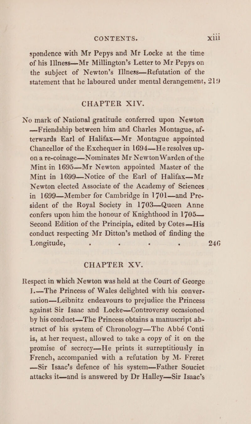 spondence with Mr Pepys and Mr Locke at the time of his IlIness—Mr Millington’s Letter to Mr Pepys on the subject of Newton’s Illness—Refutation of the statement that he laboured under mental derangement, 21‘) CHAPTER XIV. No mark of National gratitude conferred upon Newton —Friendship between him and Charles Montague, af- terwards Earl of Halifax—Mr Montague appointed Chancellor of the Exchequer in 1694—He resolves up- ona re-coinage—Nominates Mr Newton Warden of the Mint in 1695—Mr Newton appointed Master of the Mint in 1699—Notice of the Earl of Halifax—Mr Newton elected Associate of the Academy of Sciences in 1699—Member for Cambridge in 1701—and Pre- sident of the Royal Society in 1703—Queen Anne confers upon him the honour of Knighthood in 1705— Second Edition of the Principia, edited by Cotes—His conduct respecting Mr Ditton’s method of finding the Longitude, . : : . 246 CHAPTER XV. Respect in which Newton was held at the Court of George J.—The Princess of Wales delighted with his conver- sation—Leibnitz endeavours to prejudice the Princess against Sir Isaac and Locke—-Controversy occasioned by his conduct—The Princess obtains a manuscript ab- stract of his system of Chronology—The Abbé Conti is, at her request, allowed to take a copy of it on the promise of secrecy—He prints it surreptitiously in French, accompanied with a refutation by M. Freret —Sir Isaac’s defence of his system—Father Souciet attacks it—and is answered by Dr Halley—Sir Isaac’s