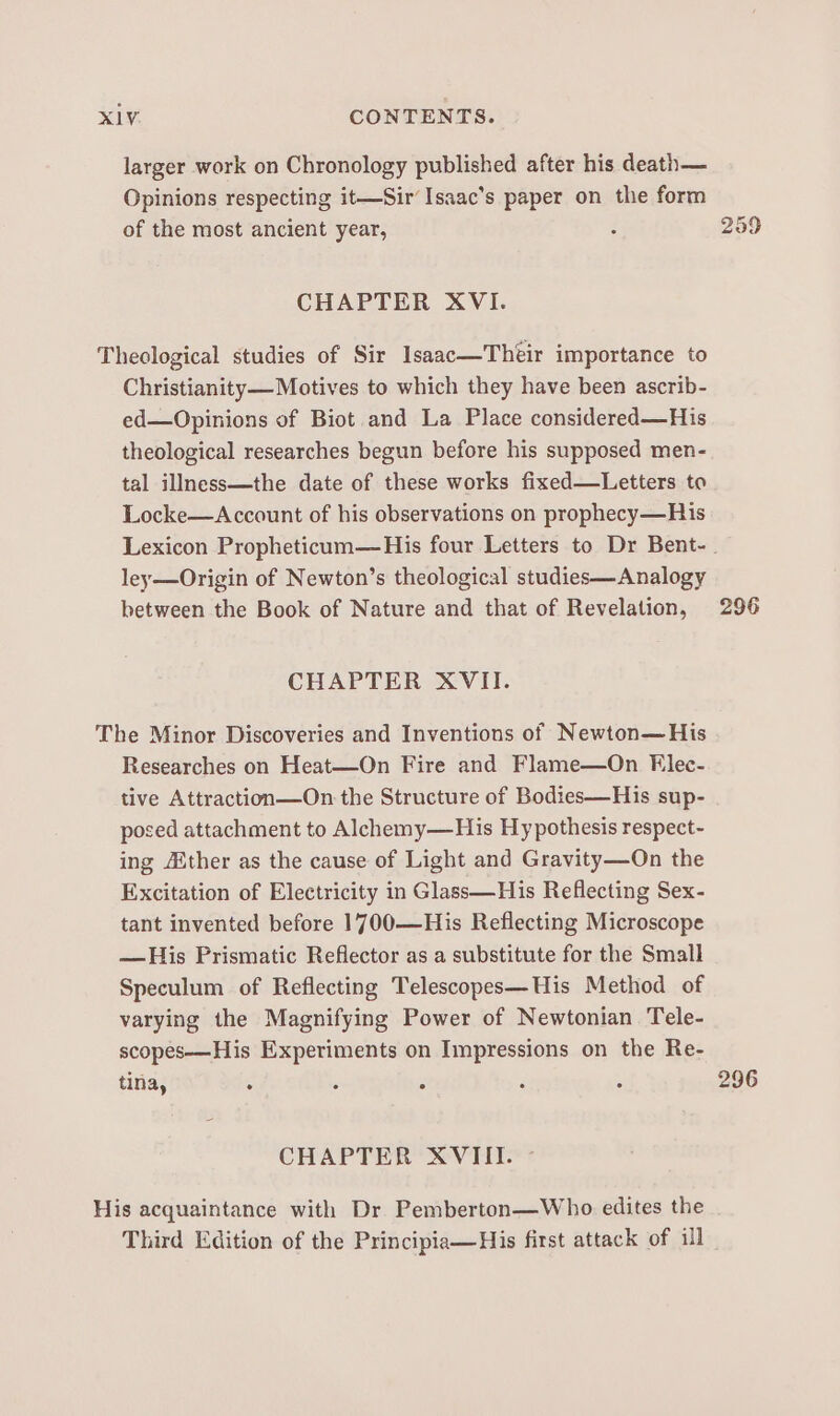 larger work on Chronology published after his death— Opinions respecting it—Sir’Isaac’s paper on the form of the most ancient year, : 259 CHAPTER XVI. Theological studies of Sir Isaac—Théir importance to Christianity— Motives to which they have been ascrib- ed—Opinions of Biot and La Place considered—His theological researches begun before his supposed men- tal illness—the date of these works fixed—Letters to Locke—Account of his observations on prophecy—His Lexicon Propheticum—His four Letters to Dr Bent-. ley—Origin of Newton’s theological studies—Analogy between the Book of Nature and that of Revelation, 296 CHAPTER XVII. The Minor Discoveries and Inventions of Newton—His Researches on Heat—On Fire and Flame—On Elec- tive Attraction—On the Structure of Bodies—His sup- posed attachment to Alchemy—His Hy pothesis respect- ing ther as the cause of Light and Gravity—On the Excitation of Electricity in Glass—His Reflecting Sex- tant invented before 1700-—His Reflecting Microscope — His Prismatic Reflector as a substitute for the Small Speculum of Reflecting Telescopes—His Method of varying the Magnifying Power of Newtonian Tele- scopes—His Experiments on Impressions on the Re- tina, : ; : : ; 296 CHAPTER XVIII. - His acquaintance with Dr Pemberton—Who edites the Third Edition of the Principia—His first attack of ill