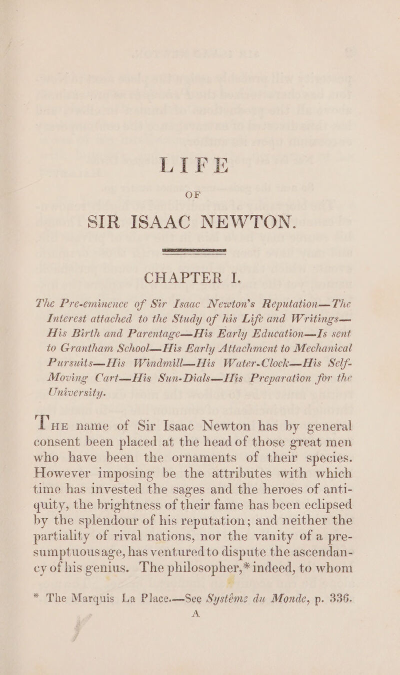 LIFE OF SIR ISAAC NEWTON. CHAPTER I. The Pre-eminence of Sir Isaac Newton's Reputation—The Interest attached to the Study of his Life and Writings— His Birth and Parentage—His Early Education—Is sent to Grantham School—His Early Attachment to Mechanical Pursuits—His Windmill—His Water-Clock—His Self- Moving Cart—His Sun-Dials—His Preparation for the University. Tue name of Sir Isaac Newton has by general consent been placed at the head of those great men who have been the ornaments of their species. However imposing be the attributes with which time has invested the sages and the heroes of anti- quity, the brightness of their fame has been eclipsed by the splendour of his reputation; and neither the partiality of rival nations, nor the vanity of a pre- sumptuousage, has ventured to dispute the ascendan- cy of his genius. The philosopher,* indeed, to whom * * The Marquis La Place.—See Systéme du Monde, p. 336. BS