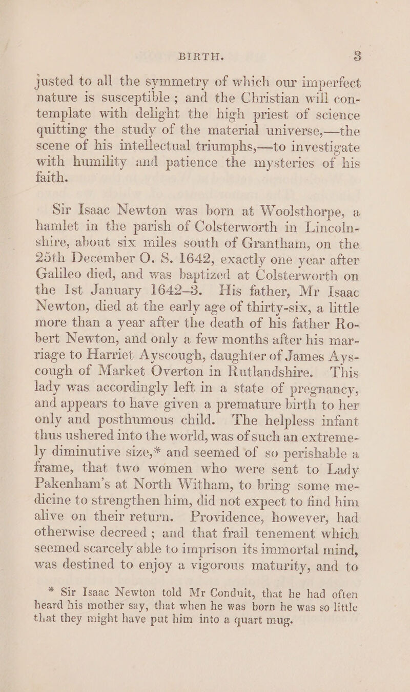 justed to all the symmetry of which our imperfect nature is susceptible ; and the Christian will con- template with delight the high priest of science quitting the study of the material universe,—the scene of his intellectual triumphs,—to investigate with humility and patience the mysteries of his faith. Sir Isaac Newton was born at Woolsthorpe, a hamlet in the parish of Colsterworth in Lincoln- shire, about six miles south of Grantham, on the 25th December O. 8. 1642, exactly one year after Galileo died, and was baptized at Colsterworth on the Ist January 1642-3. His father, Mr Isaac Newton, died at the early age of thirty-six, a little more than a year after the death of his father Ro- bert Newton, and only a few months after his mar- riage to Harriet Ayscough, daughter of James Ays- cough of Market Overton in Rutlandshire. This lady was accordingly left in a state of pregnancy, and appears to have given a premature birth to her only and posthumous child. The helpless infant thus ushered into the world, was of such an extreme- ly diminutive size,* and seemed of so perishable a frame, that two women who were sent to Lady Pakenham’s at North Witham, to bring some me- dicine to strengthen him, did not expect to find him alive on their return. Providence, however, had otherwise decreed ; and that frail tenement which seemed scarcely able to imprison its immortal mind, was destined to enjoy a vigorous maturity, and to * Sir Isaac Newton told Mr Condnit, that he had often heard his mother say, that when he was born he was ¢o little tlat they might have put him into a quart mug.