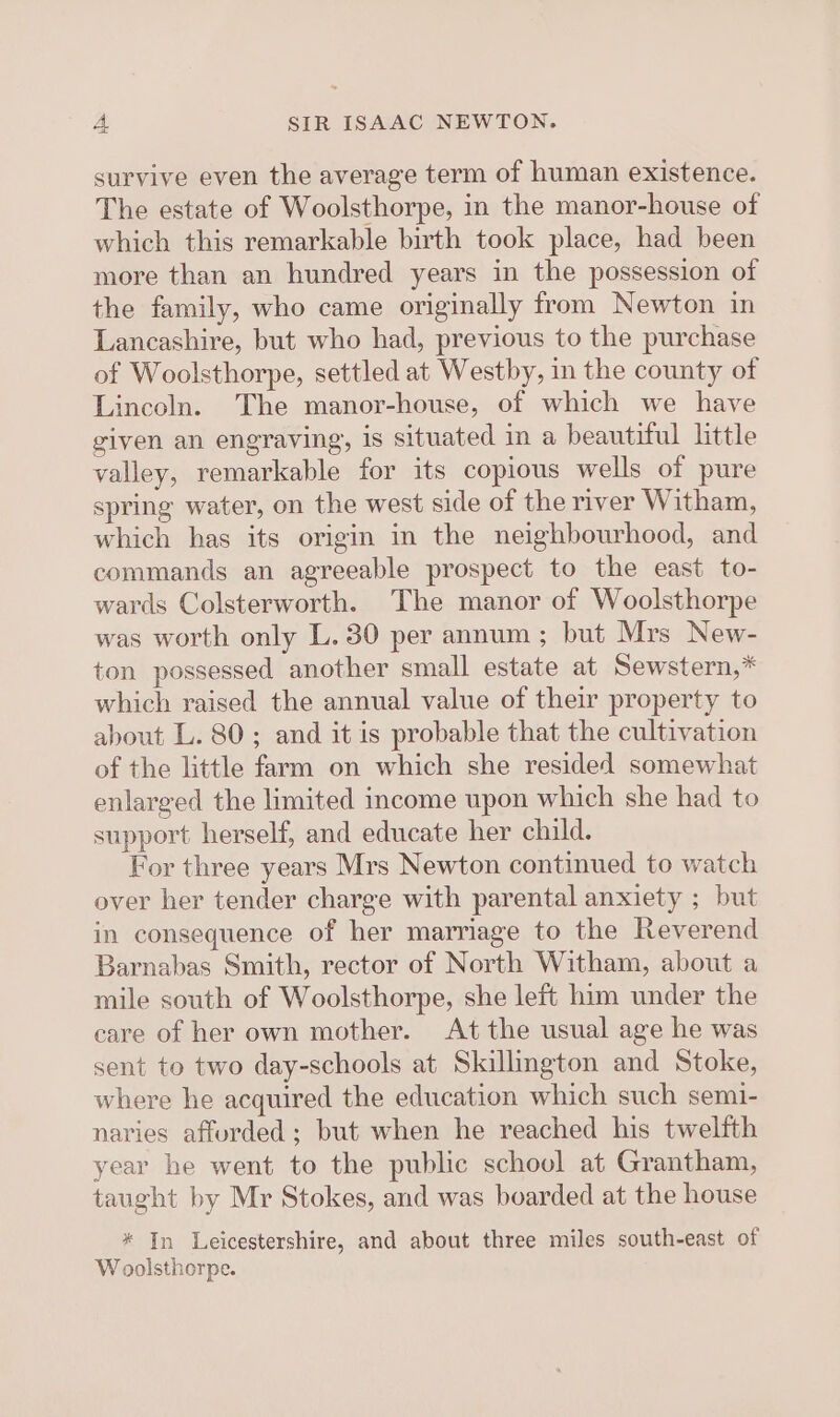survive even the average term of human existence. The estate of Woolsthorpe, in the manor-house of which this remarkable birth took place, had been more than an hundred years in the possession of the family, who came originally from Newton in Lancashire, but who had, previous to the purchase of Woolsthorpe, settled at Westby, in the county of Lincoln. The manor-house, of which we have given an engraving, is situated in a beautiful little valley, remarkable for its copious wells of pure spring water, on the west side of the river Witham, which has its origin in the neighbourhood, and commands an agreeable prospect to the east to- wards Colsterworth. The manor of Woolsthorpe was worth only L. 30 per annum ; but Mrs New- ton possessed another small estate at Sewstern,* which raised the annual value of their property to about L. 80; and it is probable that the cultivation of the little farm on which she resided somewhat enlarged the limited income upon which she had to support herself, and educate her child. For three years Mrs Newton continued to watch over her tender charge with parental anxiety ; but in consequence of her marriage to the Reverend Barnabas Smith, rector of North Witham, about a mile south of Woolsthorpe, she left him under the care of her own mother. At the usual age he was sent to two day-schools at Skillington and Stoke, where he acquired the education which such semi- naries afforded; but when he reached his twelfth year he went to the public school at Grantham, taught by Mr Stokes, and was boarded at the house * In Leicestershire, and about three miles south-east of Woolsthorpe.
