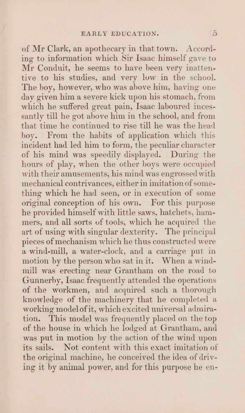 of Mr Clark, an apothecary in that town. Accord- ing to information which Sir Isaac himself gave to Mr Conduit, he seems to have been very inatten- tive to his studies, and very low in the school. The boy, however, who was above him, having one day given him a severe kick upon his stomach, from which he suffered great pain, Isaac laboured inces- santly till he got above him in the school, and from that time he continued to rise till he was the head boy. From the habits of application which this incident had led him to form, the peculiar character of his mind was speedily displayed. During the hours of play, when the other boys were occupied with their amusements, his mind was engrossed with mechanical contrivances, either in imitation of some- thing which he had seen, or in execution of some original conception of his own. For this purpose he provided himself with little saws, hatchets, ham- mers, and all sorts uf tools, which he acquired the art of using with singular dexterity. The principal pieces of mechanism which he thus constructed were a wind-mill, a water-clock, and a carriage put in motion by the person who sat in it. When a wind- mill was erecting near Grantham on the road to Gunnerby, Isaac frequently attended the operations of the workmen, and acquired such a thorough knowledge of the machinery that he completed a working modelof it, which excited universal admira- tion. This model was frequently placed on the top of the house in which he lodged at Grantham, and was put in motion by the action of the wind upon its sails. Not content with this exact imitation of the original machine, he conceived the idea of driv- ing it by animal power, and for this purpose he en-