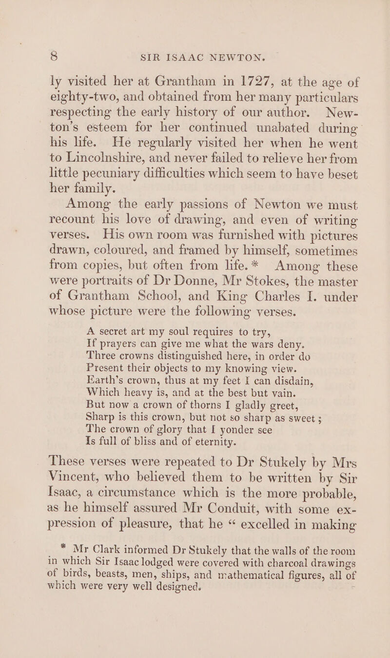 ly visited her at Grantham in 1727, at the age of eighty-two, and obtained from her many particulars respecting the early history of our author. New- ton’s esteem for her continued unabated during’ his life. He regularly visited her when he went to Lincolnshire, and never failed to relieve her from little pecuniary difficulties which seem to have beset her family. Among the early passions of Newton we must recount his love of drawing, and even of writing verses. His own room was furnished with pictures drawn, coloured, and framed by himself, sometimes from copies, but often from life.* Among these were portraits of Dr Donne, Mr Stokes, the master of Grantham School, and King Charles I. under whose picture were the following verses. A secret art my soul requires to try, If prayers can give me what the wars deny. Three crowns distinguished here, in order do Present their objects to my knowing view. Earth’s crown, thus at my feet I can disdain, Which heavy is, and at the best but vain. But now a crown of thorns I gladly greet, Sharp is this crown, but not so sharp as sweet ; The crown of glory that [ yonder see Is full of bliss and of eternity. These verses were repeated to Dr Stukely by Mrs Vincent, who believed them to be written by Sir Isaac, a circumstance which is the more probable, as he himself assured Mr Conduit, with some ex- pression of pleasure, that he “ excelled in making * Mr Clark informed Dr Stukely that the walls of the room in which Sir Isaac lodged were covered with charcoal drawings of birds, beasts, men, ships, and mathematical figures, all of which were very well designed. ‘