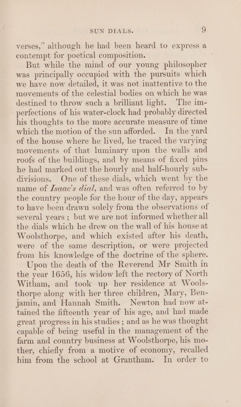 SUN DIALS. g verses, although he had been heard to express a contempt for poetical composition. But while the mind of our young philosopher was principally occupied with the pursuits which we have now detailed, it was not inattentive to the movements of the celestial bodies on which he was destined to throw such a brilliant ight. The im- perfections of his water-clock had probably directed his thoughts to the more accurate measure of time which the motion of the sun afforded. In the yard of the house where he lived, he traced the varying movements of that luminary upon the walls and roofs of the buildings, and by means of fixed pins he had marked out the hourly and half-hourly sub- divisions. One of these dials, which went by the name of Lsaac’s dial, and was often referred to by the country people for the hour of the day, appears to have been drawn solely from the observations of several years ; but we are not informed whether all the dials which he drew on the wall of his house at Woolsthorpe, and which existed after his death, were of the same description, or were projected from his knowledge of the doctrine of the sphere. Upon the death of the Reverend Mr Smith in the year 1656, his widow left the rectory of North Witham, and took up her residence at Wools- thorpe along with her three children, Mary, Ben- jamin, and Hannah Smith. Newton had now at- tained the fifteenth year of his age, and had made great progress in his studies ; and as he was thought capable of being useful in the management of the farm and country business at Woolsthorpe, his mo- ther, chiefly from a motive of economy, recalled him from the school at Grantham. In order to