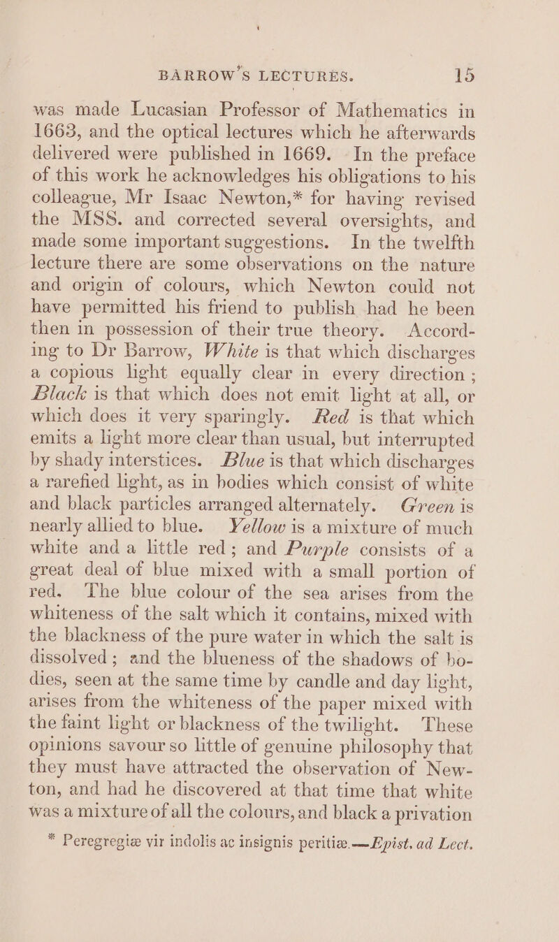 BARROWS LECTURES. TS was made Lucasian Professor of Mathematics in 1663, and the optical lectures which he afterwards delivered were published in 1669. - In the preface of this work he acknowledges his obligations to his colleague, Mr Isaac Newton,* for having revised the MSS. and corrected several oversights, and made some important suggestions. In the twelfth lecture there are some observations on the nature and origin of colours, which Newton could not have permitted his friend to publish had he been then in possession of their true theory. Accord- ing to Dr Barrow, White is that which discharges a copious light equally clear in every direction ; Black is that which does not emit light at all, or which does it very sparingly. Red is that which emits a light more clear than usual, but interrupted by shady interstices. Blwe is that which discharges a rarefied light, as in bodies which consist of white and black particles arranged alternately. Green is nearly allied to blue. Yellow is a mixture of much white and a little red; and Purple consists of a great deal of blue mixed with a small portion of red, The blue colour of the sea arises from the whiteness of the salt which it contains, mixed with the blackness of the pure water in which the salt is dissolved ; and the blueness of the shadows of ho- dies, seen at the same time by candle and day light, arises from the whiteness of the paper mixed with the faint light or blackness of the twilight. These opinions savour so little of genuine philosophy that they must have attracted the observation of New- ton, and had he discovered at that time that white was a mixture of all the colours, and black a privation * Peregregiz vir indolis ac insignis peritia. —Epist. ad Lect.