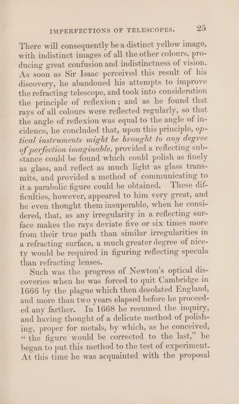 IMPERFECTIONS OF TELESCOPES. o5 There will consequently be a distinct yellow image, with indistinct images of all the other colours, pro- ducing great confusion and indistinctness of vision. As soon as Sir Isaac perceived this result of his discovery, he abandoned his attempts to improve the refracting telescope, and took into consideration the principle of reflexion; and as he found that rays of all colours were reflected regularly, so that the angle of reflexion was equal to the angle of in- cidence, he concluded that, upon this principle, op- tical instruments might be brought to any degree of perfection imaginable, provided a reflecting sub- stance could be found which could polish as finely as glass, and reflect as much light as glass trans- mits, and provided a method of communicating to it a parabolic figure could be obtained. These dif- ficulties, however, appeared to him very great, and he even thought them insuperable, when he consi- dered, that, as any irregularity in a reflecting sur- face makes the rays deviate five or six times more from their true path than similar irregularities in a refracting surface, a much greater degree of nice- ty would be required in figuring reflecting specula than refracting lenses. Such was the progress of Newton’s optical dis- coveries when he was forced to quit Cambridge in 1666 by the plague which then desolated England, and more than two years elapsed before he proceed- ed any farther. In 1668 he resumed the inquiry, and having thought of a delicate method of polish- ing, proper for metals, by which, as he conceived, “the figure would be corrected to the last,” he began to put this method to the test of experiment. At this time he was acquainted with the proposal