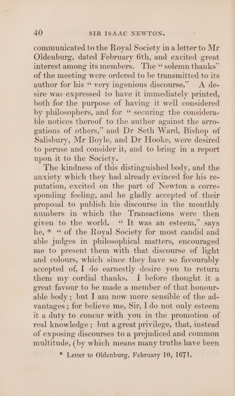 communicated to the Royal Society ina letter to Mr Oldenburg, dated February 6th, and excited great interest among its members. The “ solemn thanks” of the meeting were ordered to be transmitted to its author for his “ very ingenious discourse.” A de- sire was expressed to have it immediately printed, both for the purpose of having it well considered by philosophers, and for “ securig the considera- ble notices thereof to the author against the arro- gations of others,’ and Dr Seth Ward, Bishop of Salisbury, Mr Boyle, and Dr Hooke, were desired to peruse and consider it, and to bring in a report upon it to the Society. _ The kindness of this distinguished body, and the anxiety which they had already evinced for his re- putation, excited on the part of Newton a corre- sponding feeling, and he gladly accepted of their proposal to publish his discourse in the monthly numbers in which the Transactions were then given to the world. “ It was an esteem,” says he, * “ of the Royal Society for most candid and able judges in philosophical matters, encouraged me to present them with that discourse of light and colours, which since they have so favourably accepted of, I do earnestly desire you to return them my cordial thanks. I before thought it a great favour to be made a member of that honour- able body; but I am now more sensible of the ad- vantages ; for believe me, Sir, Ido not only esteem it a duty to concur with you in the promotion of real knowledge; but a great privilege, that, instead of exposing discourses to a prejudiced and common multitude, (by which means many truths have been * Letter to Oldenburg, February 10, 1671.