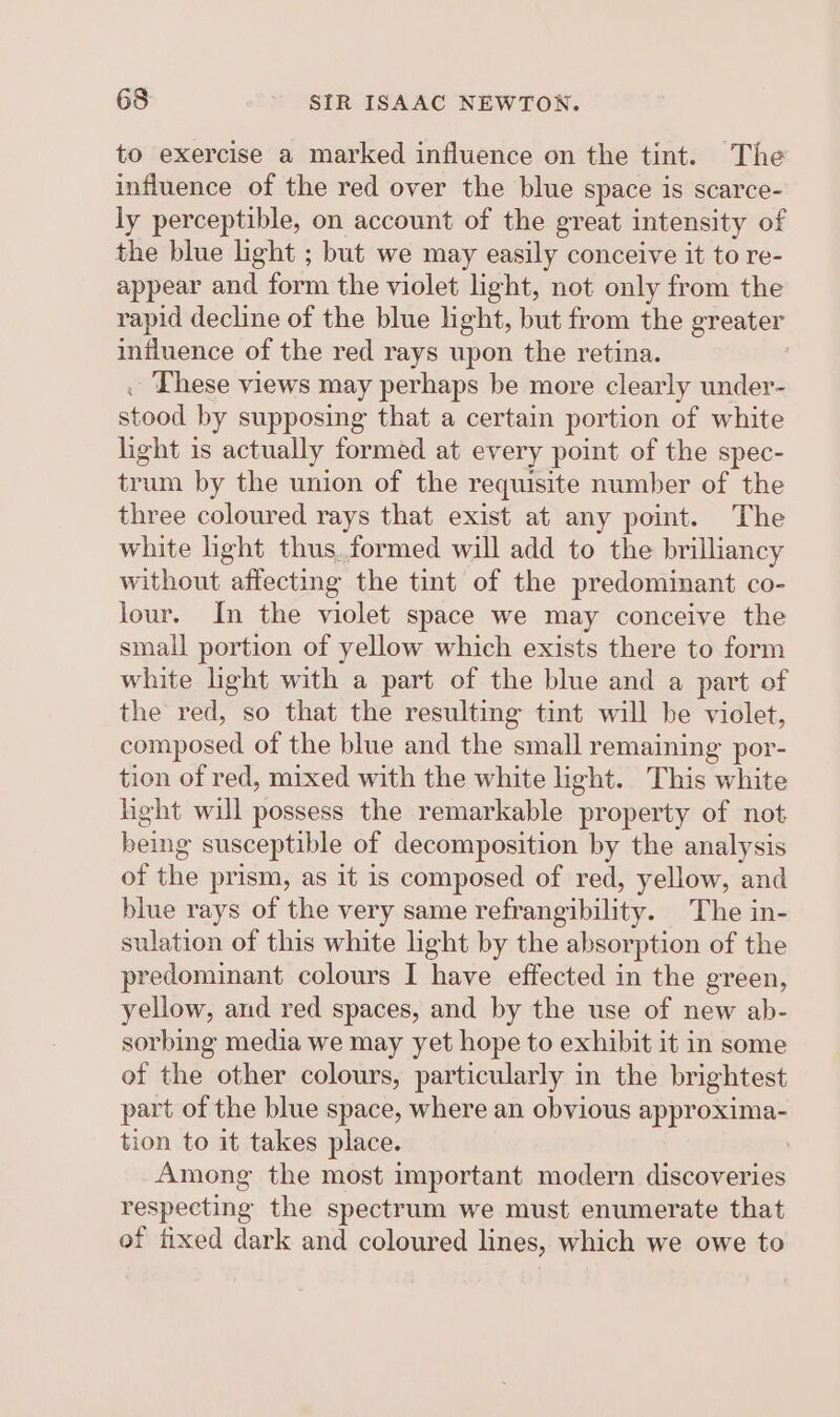 to exercise a marked influence on the tint. The influence of the red over the blue space is scarce- ly perceptible, on account of the great intensity of the blue light ; but we may easily conceive it to re- appear and form the violet light, not only from the rapid decline of the blue light, but from the greater influence of the red rays upon the retina. . These views may perhaps be more clearly under- stood by supposing that a certain portion of white light is actually formed at every point of the spec- trum by the union of the requisite number of the three coloured rays that exist at any point. The white light thus.formed will add to the brilliancy without affecting the tint of the predominant co- lour. In the violet space we may conceive the small portion of yellow which exists there to form white light with a part of the blue and a part of the red, so that the resulting tint will be violet, composed of the blue and the small remaining por- tion of red, mixed with the white light. This white light will possess the remarkable property of not being susceptible of decomposition by the analysis of the prism, as it is composed of red, yellow, and blue rays of the very same refrangibility. The in- sulation of this white light by the absorption of the predominant colours I have effected in the green, yellow, and red spaces, and by the use of new ab- sorbing media we may yet hope to exhibit it in some of the other colours, particularly in the brightest part of the blue space, where an obvious approxima- tion to it takes place. Among the most important modern discoveries respecting the spectrum we must enumerate that of fixed dark and coloured lines, which we owe to