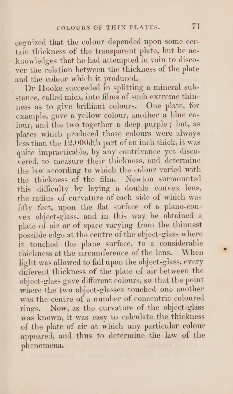 eognized that the colour depended upon some cer- tain thickness of the transparent plate, but he ac- knowledges that he had attempted in vain to disco- ver the relation between the thickness of the plate and the colour which it produced. Dr Hooke succeeded in splitting a mineral sub- stance, called mica, into films of such extreme thin- ness as to give brilliant colours. One plate, for example, gave a yellow colour, another a blue co- lour, and the two together a deep purple ; but, as plates which produced those colours were always less than the 12,000dth part of an inch thick, it was quite impracticable, by any contrivance yet disco- vered, to measure their thickness, and determine the law according to which the colour varied with the thickness of the film. Newton surmounted this difficulty by laying a double convex lens, the radius of curvature of each side of which was fifty feet, upon the flat surface of a plano-con- vex object-glass, and in this way he obtained a plate of air or of space varying from the thinnest possible edge at the centre of the ohject-glass where it touched the plane surface, to a considerable thickness at the circumference of the lens. When light was allowed to fall upon the object-glass, every different thickness of the plate of air between the object-glass gave different colours, so that the point where the two object-glasses touched one another was the centre of a number of concentric coloured rings. Now, as the curvature of the object-glass was known, it was easy to calculate the thickness of the plate of air at which any particular colour appeared, and thus to determine the law of the phenomena.