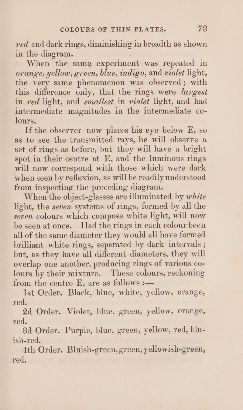 ved and dark rings, diminishing in breadth as shown in the diagram. When the same experiment was repeated in orange, yellow, green, blue, indigo, and violet light, the very same phenomenon was observed ; with this difference only, that the rings were largest in ved light, and smallest in violet light, and had intermediate magnitudes in the intermediate co- lours. If the observer now places his eye below E, so as to see the transmitted rays, he will observe a set of rings as before, but they will have a bright spot in their centre at E, and the luminous rings will now correspond with those which were dark when seen by reflexion, as will be readily understood from inspecting the preceding diagram. When the object-glasses are illuminated by white light, the seven systems of rings, formed by all the seven colours which compose white light, will now be seen at once. Had the rings in each colour been all of the same diameter they would all have formed brilliant white rings, separated by dark intervals ; but, as they have all different diameters, they will overlap one another, producing rings of various co- lours by their mixture. These colours, reckoning from the centre E, are as follows :-— Ist Order. Black, blue, white, yellow, orange, red. 2d Order. Violet, blue, green, yellow, orange, red. 3d Order. Purple, blue, green, yellow, red, blu- ish-red. 4th Order. Bluish-green, green, yellowish-green, red,