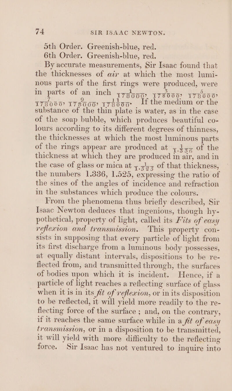 oth Order. Greenish-blue, red. 6th Order. Greenish-blue, red. By accurate measurements, Sir Isaac found that the thicknesses of air at which the most lumi- nous parts of the first rings were produced, were In parts of an inch y7go5) 178000? I78000 178000? T780007 T7H000 , If the medium or the substance of the thin plate is water, as in the case of the soap bubble, which produces beautiful co- lours according to its different degrees of thinness, the thicknesses at which the most luminous parts of the rings appear are produced at ;,4&lt;, of the thickness at which they are produced in air, and in the case of glass or mica at 5,&lt;',5 of that thickness, the numbers 1.336, 1.525, expressing the ratio of the sines of the angles of incidence and refraction in the substances which produce the colours. From the phenomena thus briefly described, Sir Isaac Newton deduces that ingenious, though hy- pothetical, property of light, called its Fits of easy reflexion and transmission. This property con- sists in supposing that every particle of light from its first discharge from a luminous body possesses, at equally distant intervals, dispositions to be re- flected from, and transmitted through, the surfaces of bodies upon which it is incident. Hence, if a particle of light reaches a reflecting surface of glass when it is in its fit of reflexion, or in its disposition to be reflected, it will yield more readily to the re- flecting force of the surface ; and, on the contrary, if it reaches the same surface while in a fit of easy transmission, or in a disposition to be transmitted, it will yield with more difficulty to the reflecting force. Sir Isaac has not ventured to inquire into