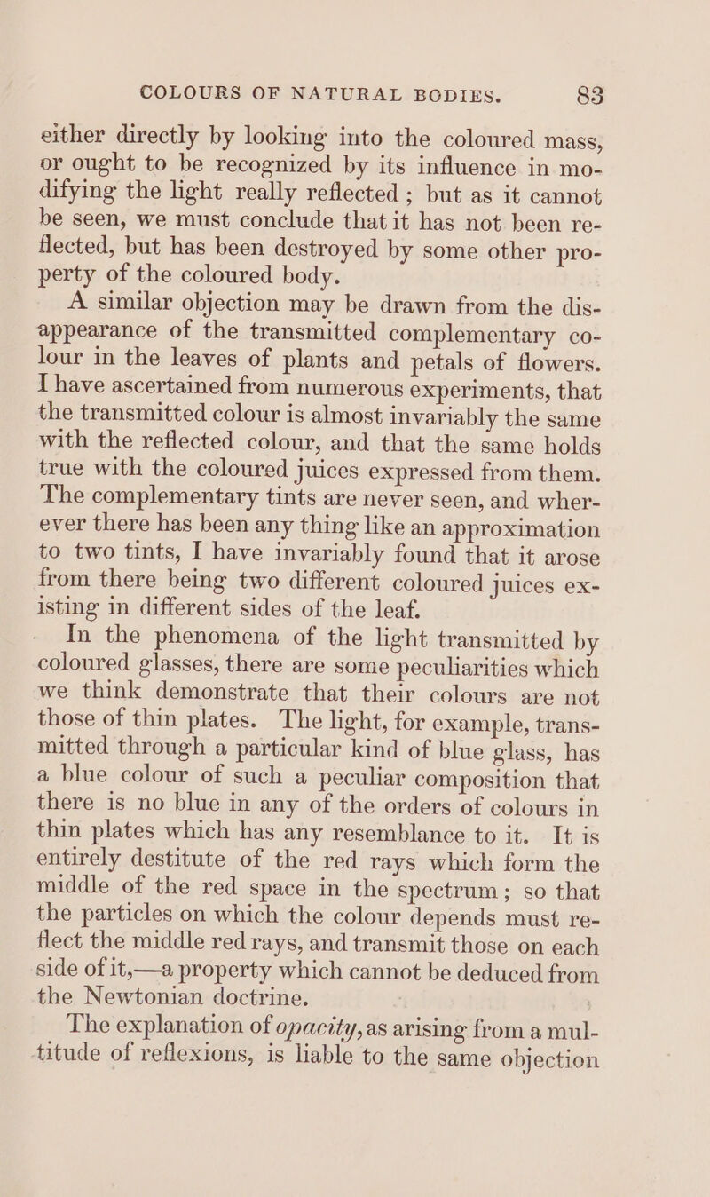 either directly by looking into the coloured mass, or ought to be recognized by its influence in mo- difying the light really reflected ; but as it cannot be seen, we must conclude that it has not been re- flected, but has been destroyed by some other pro- perty of the coloured body. A similar objection may be drawn from the dis- appearance of the transmitted complementary co- jour in the leaves of plants and petals of flowers. T have ascertained from numerous experiments, that the transmitted colour is almost invariably the same with the reflected colour, and that the same holds true with the coloured juices expressed from them. The complementary tints are never seen, and wher- ever there has been any thing like an approximation to two tints, I have invariably found that it arose from there being two different coloured juices ex- isting in different sides of the leaf. In the phenomena of the light transmitted by coloured glasses, there are some peculiarities which we think demonstrate that their colours are not those of thin plates. The light, for example, trans- mitted through a particular kind of blue glass, has a blue colour of such a peculiar composition that there is no blue in any of the orders of colours in thin plates which has any resemblance to it. It is entirely destitute of the red rays which form the middle of the red space in the spectrum; so that the particles on which the colour depends must re- flect the middle red rays, and transmit those on each side of it, —a property which cannot be deduced from the Newtonian doctrine. , The explanation of opacity, as arising from a mul- titude of reflexions, is liable to the same objection