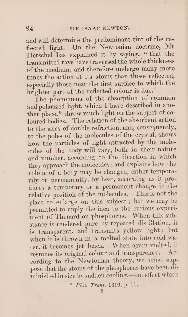 and will determine the predominant tint of the re- flected light. On the Newtonian doctrine, Mr Herschel has explained it by saying, “ that the transmitted rays have traversed the whole thickness of the medium, and therefore undergo many more times the action of its atoms than those reflected, especially those near the first surface to which the brighter part of the reflected colour is due.” The phenomena of the absorption of common and polarized light, which I have described in ano- ther place,* throw much light on the subject of co- loured bodies. The relation of the absorbent action to the axes of double refraction, and, consequently, to the poles of the molecules of the crystal, shows how the particles of light attracted by the mole- cules of the body will vary, both in their nature and number, according to the direction im which they approach the molecules ; and explains how the colour of a body may be changed, either tempora- rily or permanently, by heat, according as it pro- duces a temporary or a permanent change in the relative position of the molecules. This is not the place to enlarge on this subject ; but we may be permitted to apply the idea to the curious experl- ment of Thenard on phosphorus. When this sub- stance is rendered pure by repeated distillation, it is transparent, and transmits yellow hight; but when it is thrown in a melted state into cold wa- ter, it becomes jet black. When again melted, it resumes its original colour and transparency. Ac- cording to the Newtonian theory, we must sup- pose that the atoms of the phosphorus have been di- minished in size by sudden cooling,—an effect which * Phil, Trans. 1819, p. U1. 6