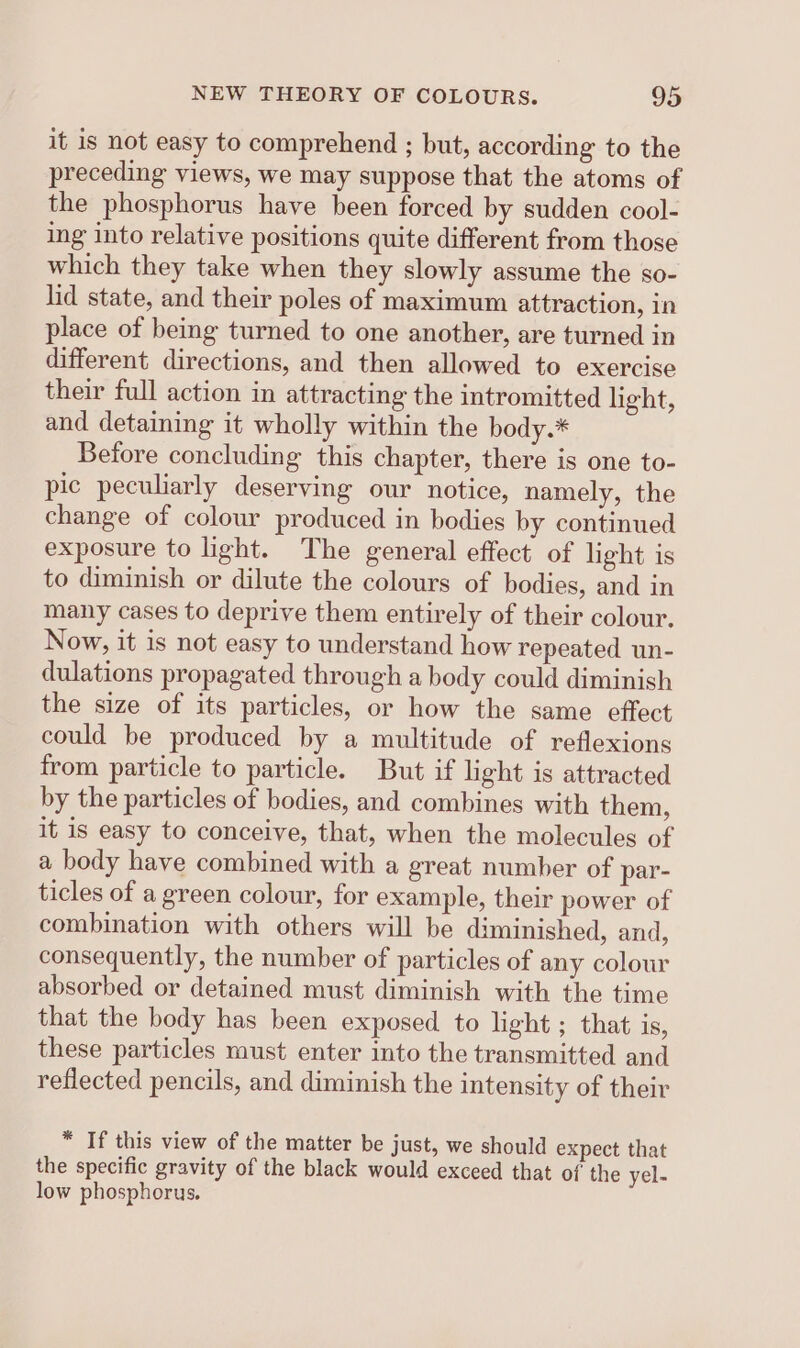 it is not easy to comprehend ; but, according to the preceding views, we may suppose that the atoms of the phosphorus have been forced by sudden cool- ing into relative positions quite different from those which they take when they slowly assume the so- lid state, and their poles of maximum attraction, in place of being turned to one another, are turned in different directions, and then allowed to exercise their full action in attracting the intromitted light, and detaining it wholly within the body.* Before concluding this chapter, there is one to- pic peculiarly deserving our notice, namely, the change of colour produced in bodies by continued exposure to light. The general effect of light is to diminish or dilute the colours of bodies, and in many cases to deprive them entirely of their colour. Now, it is not easy to understand how repeated un- dulations propagated through a body could diminish the size of its particles, or how the same effect could be produced by a multitude of reflexions from particle to particle. But if light is attracted by the particles of bodies, and combines with them, it is easy to conceive, that, when the molecules of a body have combined with a great number of par- ticles of a green colour, for example, their power of combination with others will be diminished, and, consequently, the number of particles of any colour absorbed or detained must diminish with the time that the body has been exposed to light; that is, these particles must enter into the transmitted and reflected pencils, and diminish the intensity of their * If this view of the matter be just, we should expect that the specific gravity of the black would exceed that of the yel- low phosphorus.