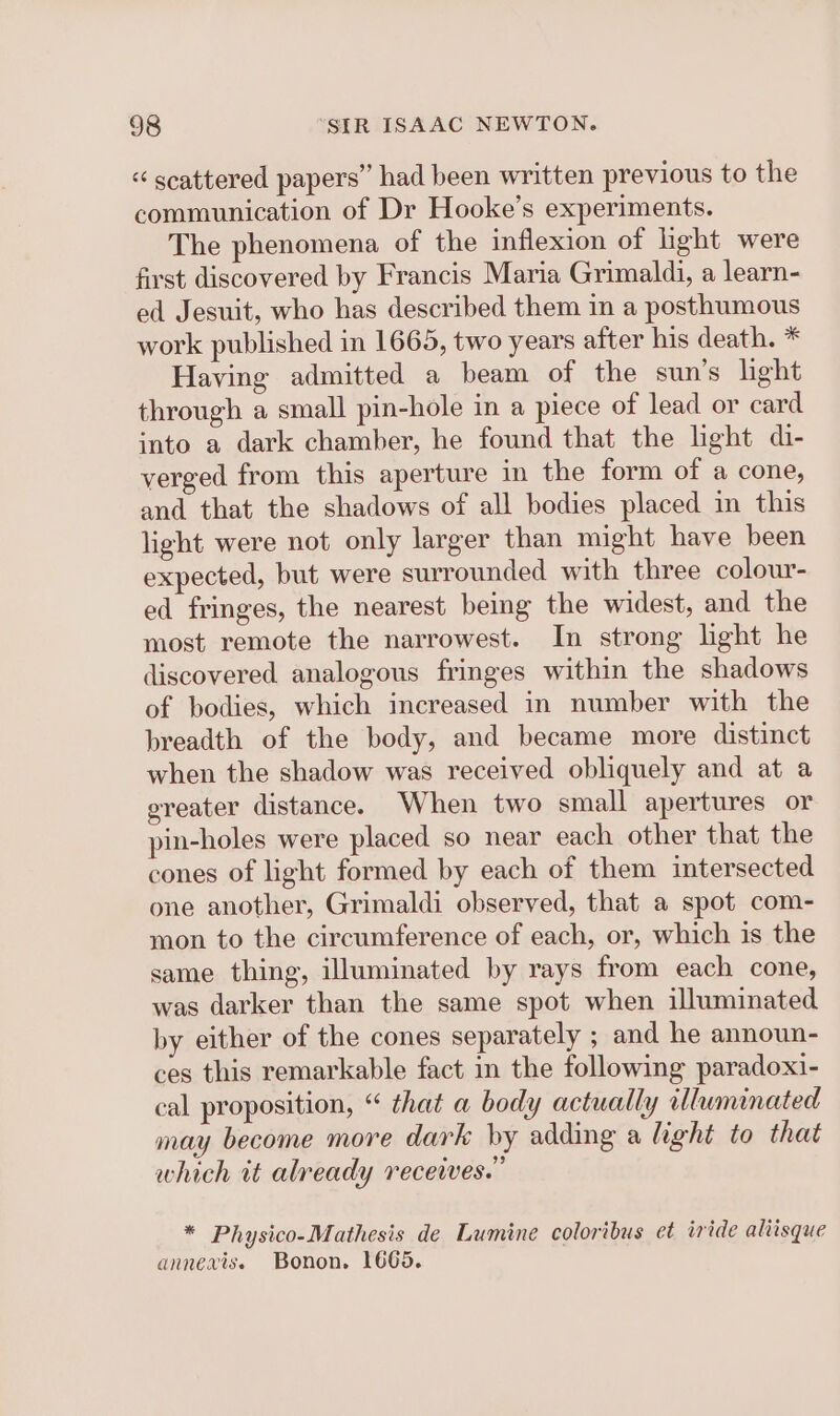 “ scattered papers” had been written previous to the communication of Dr Hooke’s experiments. The phenomena of the inflexion of light were first discovered by Francis Maria Grimaldi, a learn- ed Jesuit, who has described them in a posthumous work published in 1665, two years after his death. * Having admitted a beam of the sun’s light through a small pin-hole in a piece of lead or card into a dark chamber, he found that the light di- verged from this aperture in the form of a cone, and that the shadows of all bodies placed in this light were not only larger than might have been expected, but were surrounded with three colour- ed fringes, the nearest being the widest, and the most remote the narrowest. In strong light he discovered analogous fringes within the shadows of bodies, which increased in number with the breadth of the body, and became more distinct when the shadow was received obliquely and at a greater distance. When two small apertures or pin-holes were placed so near each other that the cones of light formed by each of them intersected one another, Grimaldi observed, that a spot com- mon to the circumference of each, or, which is the same thing, illuminated by rays from each cone, was darker than the same spot when illuminated by either of the cones separately ; and he announ- ces this remarkable fact in the following paradoxi- cal proposition, “ that a body actually illuminated may become more dark by adding a light to that which it already receives.” * Physico-Mathesis de Lumine coloribus et iride aliisque annevis. Bonon. 1665.