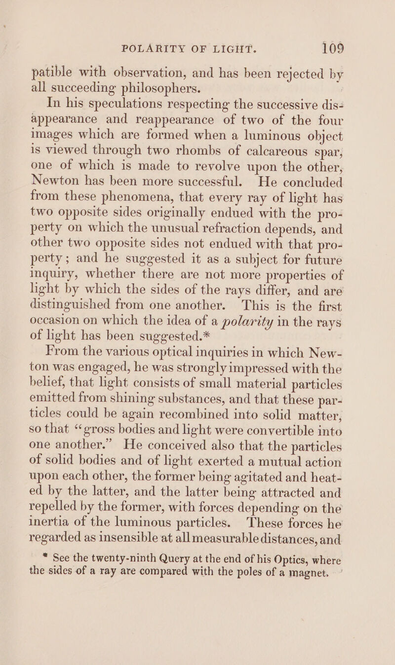 patible with observation, and has been rejected by all succeeding philosophers. : In his speculations respecting the successive dis- appearance and reappearance of two of the four images which are formed when a luminous object is viewed through two rhombs of calcareous spar, one of which is made to revolve upon the other, Newton has been more successful. He concluded from these phenomena, that every ray of light has two opposite sides originally endued with the pro- perty on which the unusual refraction depends, and other two opposite sides not endued with that pro- perty; and he suggested it as a subject for future inquiry, whether there are not more properties of light by which the sides of the rays differ, and are distinguished from one another. This is the first occasion on which the idea of a polarity in the rays of light has been suggested.* From the various optical inquiries in which New- ton was engaged, he was strongly impressed with the belief, that light consists of small material particles emitted from shining substances, and that these par- ticles could be again recombined into solid matter, so that “gross bodies and light were convertible into one another.” He conceived also that the particles of solid bodies and of light exerted a mutual action upon each other, the former being agitated and heat- ed by the latter, and the latter being attracted and repelled by the former, with forces depending on the inertia of the luminous particles. These forces he regarded as insensible at allmeasurable distances, and “ See the twenty-ninth Query at the end of his Optics, where the sides of a ray are compared with the poles of a magnet.