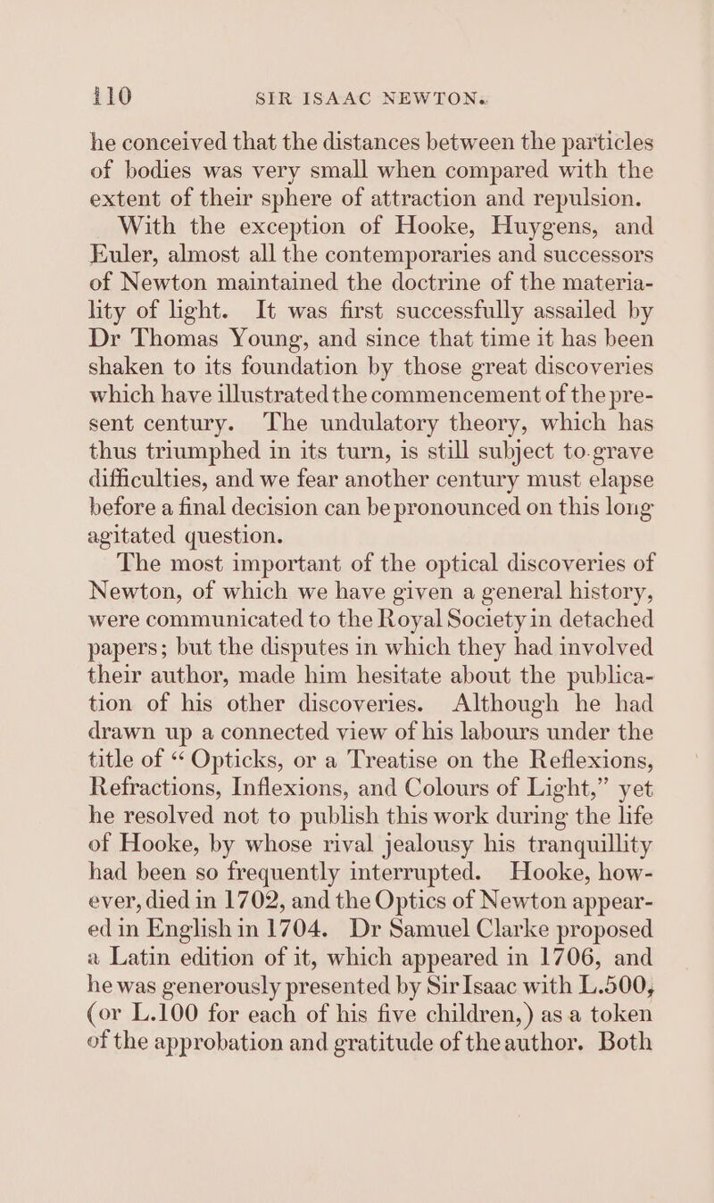 he conceived that the distances between the particles of bodies was very small when compared with the extent of their sphere of attraction and repulsion. _ With the exception of Hooke, Huygens, and Euler, almost all the contemporaries and successors of Newton maintained the doctrine of the materia- lity of ight. It was first successfully assailed by Dr Thomas Young, and since that time it has been shaken to its foundation by those great discoveries which have illustrated the commencement of the pre- sent century. The undulatory theory, which has thus triumphed in its turn, is still subject to.grave difficulties, and we fear another century must elapse before a final decision can be pronounced on this long agitated question. The most important of the optical discoveries of Newton, of which we have given a general history, were communicated to the Royal Society in detached papers; but the disputes in which they had involved their author, made him hesitate about the publica- tion of his other discoveries. Although he had drawn up a connected view of his labours under the title of “‘ Opticks, or a Treatise on the Reflexions, Refractions, Inflexions, and Colours of Light,” yet he resolved not to publish this work during the life of Hooke, by whose rival jealousy his tranquillity had been so frequently interrupted. Hooke, how- ever, died in 1702, and the Optics of Newton appear- ed in English in 1704. Dr Samuel Clarke proposed « Latin edition of it, which appeared in 1706, and he was generously presented by SirIsaac with L.500, (or L.100 for each of his five children,) as a token of the approbation and gratitude of the author. Both