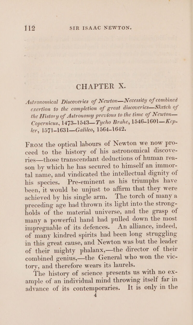 CHAPTER X. Astronomical Discoveries of Newton—Necessity of combined exertion to the completion of great discoveries—Sketch of the History of Astronomy previous to the time of Newton— Copernicus, 1473-1543—Tycho Brahe, 1546-1601— Kep- ler, 1571-1631—Galileo, 1564-1642. From the optical labours of Newton we now pro- ceed to the history of his astronomical discove- ries—those transcendant deductions of human rea- son by which he has secured to himself an immor- tal name, and vindicated the intellectual dignity of his species. Pre-eminent as his triumphs have been, it would be unjust to affirm that they were achieved by his single arm. The torch of many a preceding age had thrown its light into the strong- holds of the material universe, and the grasp of many a powerful hand had pulled down the most impregnable of its defences. An alliance, indeed, of many kindred spirits had been long struggling in this great, cause, and Newton was but the leader of their mighty phalanx,—the director of their combined genius,—the General who won the vic- tory, and therefore wears its laurels. The history of science presents us with no ex- ample of an individual mind throwing itself far in advance of its contemporaries. It is only in the 4