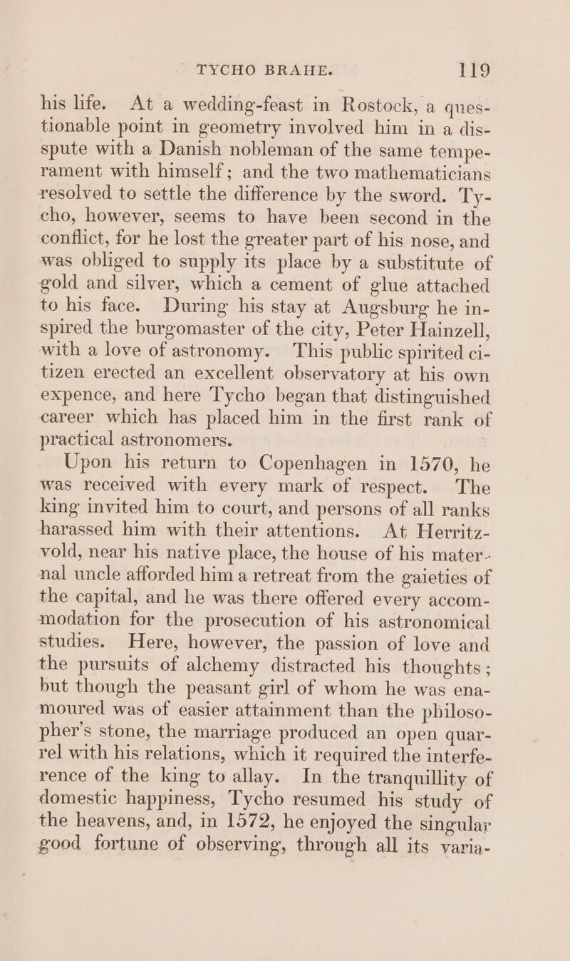 his life. At a wedding-feast in Rostock, a ques- tionable point in geometry involved him in a dis- spute with a Danish nobleman of the same tempe- rament with himself; and the two mathematicians resolved to settle the difference by the sword. Ty- cho, however, seems to have been second in the conflict, for he lost the greater part of his nose, and was obliged to supply its place by a substitute of gold and silver, which a cement of glue attached to his face. During his stay at Augsburg he in- spired the burgomaster of the city, Peter Hainzell, with a love of astronomy. This public spirited ci- tizen erected an excellent observatory at his own expence, and here Tycho began that distinguished career which has placed him in the first rank o practical astronomers. 7 Upon his return to Copenhagen in 1570, he was received with every mark of respect. The king invited him to court, and persons of all ranks harassed him with their attentions. At Herritz- vold, near his native place, the house of his mater- nal uncle afforded him a retreat from the gaieties of the capital, and he was there offered every accom- modation for the prosecution of his astronomical studies. Here, however, the passion of love and the pursuits of alchemy distracted his thoughts ; but though the peasant girl of whom he was ena- moured was of easier attainment than the philoso- pher’s stone, the marriage produced an open quar- rel with his relations, which it required the interfe- rence of the king to allay. In the tranquillity of domestic happiness, Tycho resumed his study of the heavens, and, in 1572, he enjoyed the singular good fortune of observing, through all its varia-