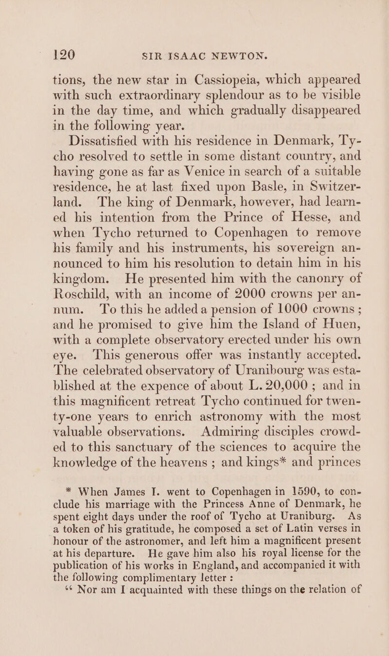 tions, the new star in Cassiopeia, which appeared with such extraordinary splendour as to be visible in the day time, and which gradually disappeared in the following year. Dissatisfied with his residence in Denmark, Ty- cho resolved to settle in some distant country, and having gone as far as Venice in search of a suitable residence, he at last fixed upon Basle, in Switzer- land. The king of Denmark, however, had learn- ed his intention from the Prince of Hesse, and when Tycho returned to Copenhagen to remove his family and his instruments, his sovereign an- nounced to him his resolution to detain him in his kingdom. He presented him with the canonry of Roschild, with an income of 2000 crowns per an- num. To this he added a pension of 1000 crowns ; and he promised to give him the Island of Huen, with a complete observatory erected under his own eye. This generous offer was instantly accepted. The celebrated observatory of Uranibourg was esta- blished at the expence of about L. 20,000 ; and in this magnificent retreat Tycho continued for twen- ty-one years to enrich astronomy with the most valuable observations. Admiring disciples crowd- ed to this sanctuary of the sciences to acquire the knowledge of the heavens ; and kings* and princes * When James I. went to Copenhagen in 1590, to con- clude his marriage with the Princess Anne of Denmark, he spent eight days under the roof of Tycho at Uraniburg. As a token of his gratitude, he composed a set of Latin verses in honour of the astronomer, and left him a magnificent present at his departure. He gave him also his royal license for the publication of his works in England, and accompanied it with the following complimentary letter : ‘¢ Nor am I acquainted with these things on the relation of