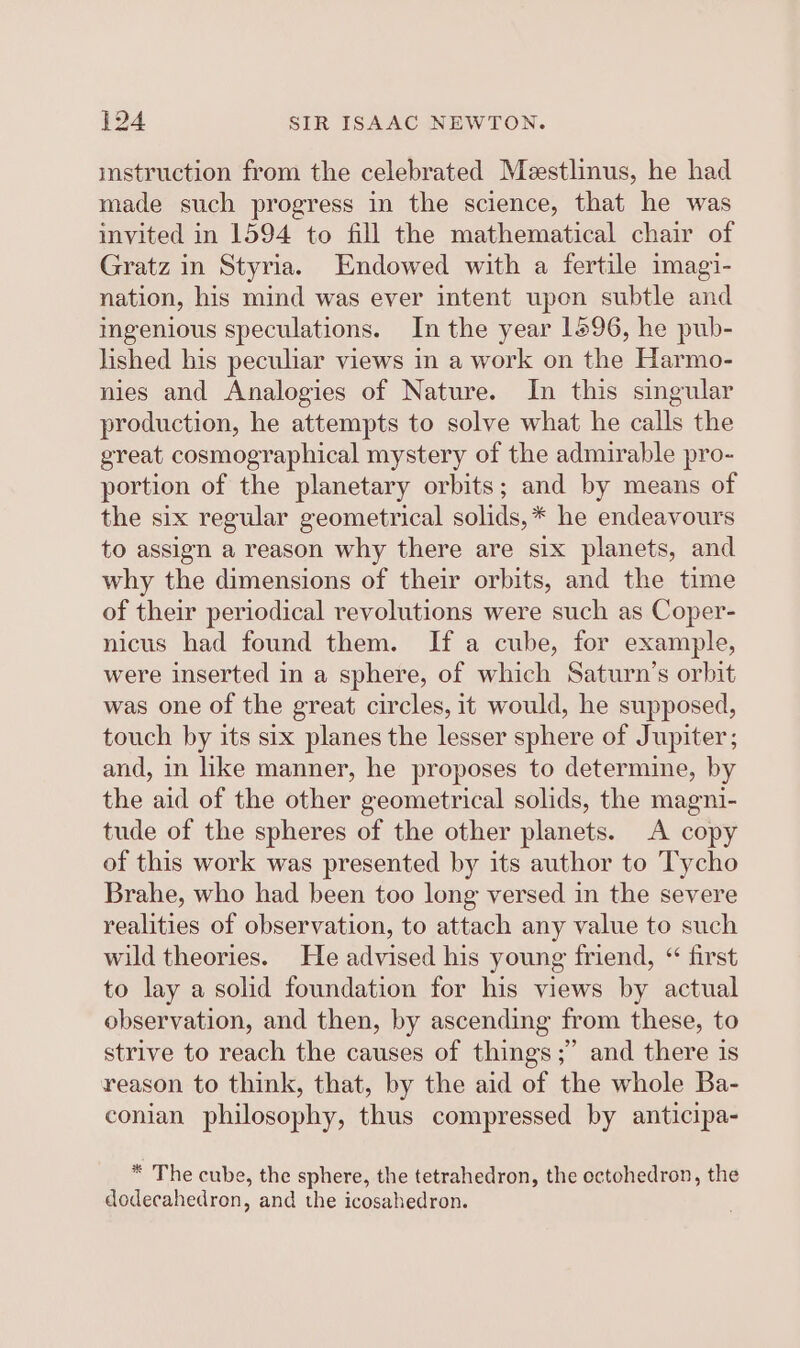 mstruction from the celebrated Meestlinus, he had made such progress in the science, that he was invited in 1594 to fill the mathematical chair of Gratz in Styria. Endowed with a fertile imagi- nation, his mind was ever intent upen subtle and ingenious speculations. In the year 1596, he pub- lished his peculiar views in a work on the Harmo- nies and Analogies of Nature. In this singular production, he attempts to solve what he calls the great cosmographical mystery of the admirable pro- portion of the planetary orbits; and by means of the six regular geometrical solids,* he endeavours to assign a reason why there are six planets, and why the dimensions of their orbits, and the time of their periodical revolutions were such as Coper- nicus had found them. If a cube, for example, were inserted in a sphere, of which Saturn’s orbit was one of the great circles, it would, he supposed, touch by its six planes the lesser sphere of Jupiter; and, in hke manner, he proposes to determine, by the aid of the other geometrical solids, the magni- tude of the spheres of the other planets. A copy of this work was presented by its author to Tycho Brahe, who had been too long versed in the severe realities of observation, to attach any value to such wild theories. He advised his young friend, “ first to lay a solid foundation for his views by actual observation, and then, by ascending from these, to strive to reach the causes of things;” and there is reason to think, that, by the aid of the whole Ba- conian philosophy, thus compressed by anticipa- * The cube, the sphere, the tetrahedron, the octohedron, the dodecahedron, and the icosahedron.