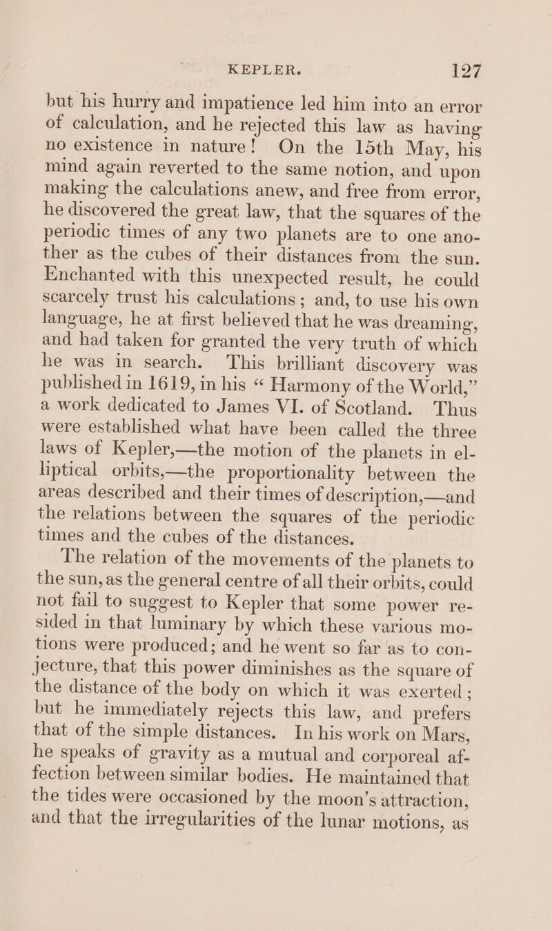 but his hurry and impatience led him into an error of calculation, and he rejected this law as having no existence in nature! On the 15th May, his mind again reverted to the same notion, and upon making the calculations anew, and free from error, he discovered the great law, that the squares of the periodic times of any two planets are to one ano- ther as the cubes of their distances from the sun. Enchanted with this unexpected result, he could scarcely trust his calculations; and, to use his own language, he at first believed that he was dreaming, and had taken for granted the very truth of which he was in search. This brilliant discovery was published in 1619, in his “ Harmony of the World,” a work dedicated to James VI. of Scotland. Thus were established what have been called the three laws of Kepler,—the motion of the planets in el- liptical orbits,—the proportionality between the areas described and their times of description,—and the relations between the squares of the periodic times and the cubes of the distances. The relation of the movements of the planets to the sun, as the general centre of all their orbits, could not fail to suggest to Kepler that some power re- sided in that luminary by which these various mo- tions were produced; and he went so far ‘as to con- jecture, that this power diminishes as the square of the distance of the body on which it was exerted; but he immediately rejects this law, and prefers that of the simple distances. In his work on Mars, he speaks of gravity as a mutual and corporeal af- fection between similar bodies. He maintained that the tides were occasioned by the moon’s attraction, and that the irregularities of the lunar motions, as