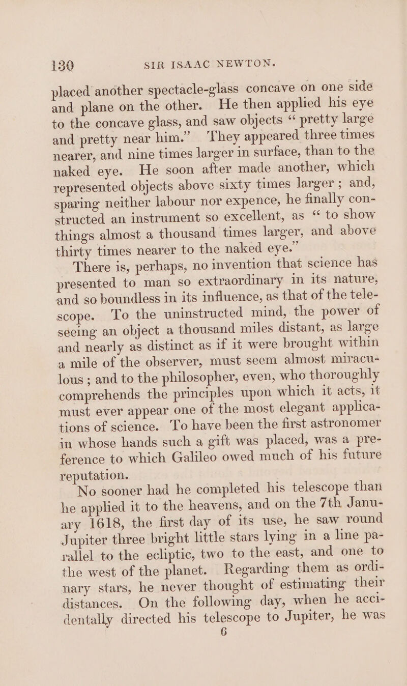 placed another spectacle-glass concave on one sidé and plane on the other. He then applied his eye to the concave glass, and saw objects “ pretty large and pretty near him.” They appeared three times nearer, and nine times larger in surface, than to the naked eye. He soon after made another, which represented objects above sixty times larger ; and, sparing neither labour nor expence, he finally con- structed an instrument so excellent, as “ to show things almost a thousand times larger, and above thirty times nearer to the naked eye.” There is, perhaps, no invention that science has presented to man so extraordinary in its nature, and so boundless in its influence, as that of the tele- scope. To the uninstructed mind, the power of seeing an object a thousand miles distant, as large and nearly as distinct as if it were brought within a mile of the observer, must seem almost miracu- lous ; and to the philosopher, even, who thoroughly comprehends the principles upon which it acts, it must ever appear one of the most elegant applica- tions of science. To have been the first astronomer in whose hands such a gift was placed, was a pre- ference to which Galileo owed much of his future reputation. No sooner had he completed his telescope than he applied 1t to the heavens, and on the 7th Janu- ary 1618, the first day of its use, he saw round Jupiter three bright little stars lying in a line pa- rallel to the ecliptic, two to the east, and one to the west of the planet. Regarding them as ordi- nary stars, he never thought of estimating their distances. On the following day, when he acci- dentally directed his telescope to Jupiter, he was 6