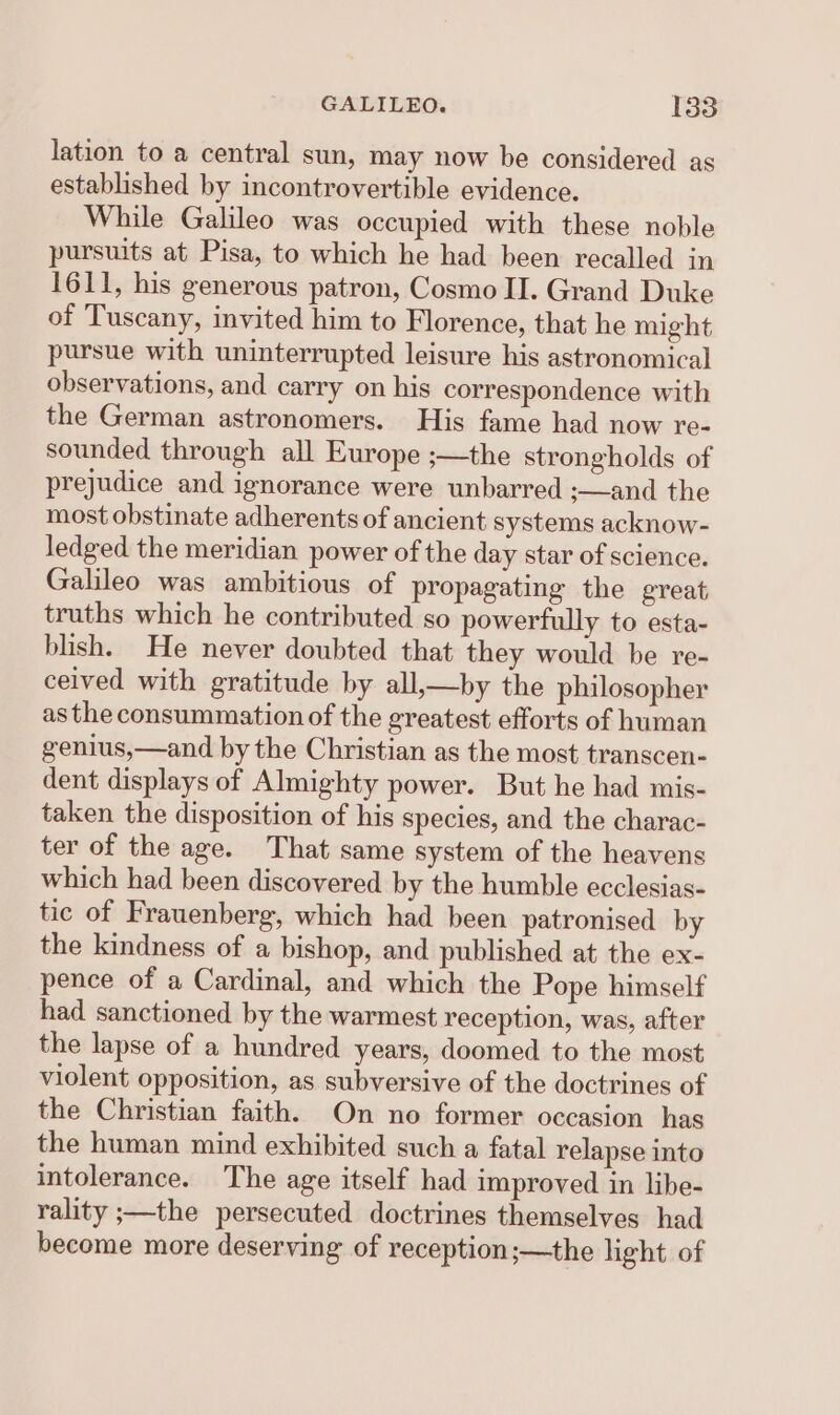 lation to a central sun, may now be considered as established by incontrovertible evidence. While Galileo was occupied with these noble pursuits at Pisa, to which he had been recalled in 1611, his generous patron, Cosmo II. Grand Duke of Tuscany, invited him to Florence, that he might pursue with uninterrupted leisure his astronomical observations, and carry on his correspondence with the German astronomers. His fame had now re- sounded through all Europe ;—the strongholds of prejudice and ignorance were unbarred ;—and the most obstinate adherents of ancient systems acknow- ledged the meridian power of the day star of science. Galileo was ambitious of propagating the great truths which he contributed so powerfully to esta- blish. He never doubted that they would be re- ceived with gratitude by all,—by the philosopher as the consummation of the greatest efforts of human genius,—and by the Christian as the most transcen- dent displays of Almighty power. But he had mis- taken the disposition of his species, and the charac- ter of the age. That same system of the heavens which had been discovered by the humble ecclesias- tic of Frauenberg, which had been patronised by the kindness of a bishop, and published at the ex- pence of a Cardinal, and which the Pope himself had sanctioned by the warmest reception, was, after the lapse of a hundred years, doomed to the most violent opposition, as subversive of the doctrines of the Christian faith. On no former occasion has the human mind exhibited such a fatal relapse into intolerance. The age itself had improved in libe- rality ;—the persecuted doctrines themselves had become more deserving of reception;—the light of