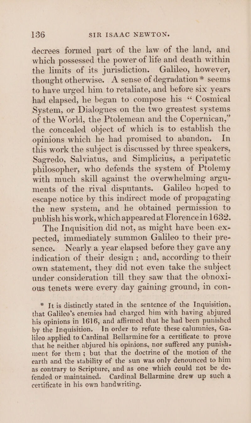 decrees formed part of the law of the land, and which possessed the power of life and death within the limits of its jurisdiction. Galileo, however, thought otherwise. A sense of degradation * seems to have urged him to retaliate, and before six years had elapsed, he began to compose his ‘“ Cosmical System, or Dialogues on the two greatest systems of the World, the Ptolemean and the Copernican,” the concealed object of which is to establish the opinions which he had promised to abandon. In this work the subject is discussed by three speakers, Sagredo, Salviatus, and Simplicius, a peripatetic philosopher, who defends the system of Ptolemy with much skill against the overwhelming argu- ments of the rival disputants. Galileo heped to escape notice by this indirect mode of propagating the new system, and he obtained permission to publish his work, which appeared at Florence in 1632. The Inquisition did not, as might have been. ex- pected, immediately summon Galileo to their pre- sence. Nearly a year elapsed before they gave any indication of their design ; and, according to their own statement, they did not even take the subject under consideration till they saw that the obnoxi- ous tenets were every day gaining ground, in con- * It is distinctly stated in the sentence of the Inquisition, that Galileo’s enemies had charged him with having abjured his opinions in 1616, and affirmed that he had been punished by the Inguisition. In order to refute these calumnies, Ga~ lileo applied to Cardinal Bellarmine for a certificate to prove that he neither abjured his opinions, nor suffered any punish- ment for them; but that the doctrine of the motion of the earth and the stability of the sun was only denounced to him as contrary to Scripture, and as one which could not be de- fended or maintained. Cardinal Bellarmine drew up such a certificate in his own handwriting.