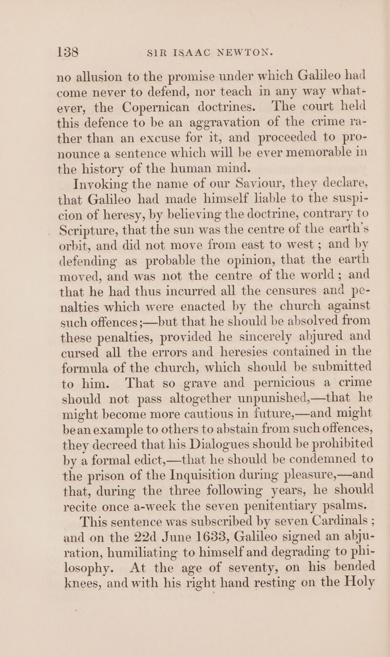 no allusion to the promise under which Galileo had come never to defend, nor teach in any way what- ever, the Copernican doctrines. The court held this defence to be an aggravation of the crime ra- ther than an excuse for it, and proceeded to pro- nounce a sentence which will be ever memorable in the history of the human mind. Invoking the name of our Saviour, they declare, that Galileo had made himself lable to the suspi- cion of heresy, by believing the doctrine, contrary to _ Scripture, that the sun was the centre of the earth’s orbit, and did not move from east to west ; and by defending as probable the opinion, that the earth moved, and was not the centre of the world; and that he had thus incurred all the censures and pe- nalties which were enacted by the church against such offences;—but that he should be absolved from these penalties, provided he sincerely abjured and cursed all the errors and heresies contained in the formula of the church, which should be submitted to him. That so grave and pernicious a crime should not pass altogether unpunished,—that he might become more cautious in future,—and might beanexample to others to abstain from such offences, they decreed that his Dialogues should be prohibited by a formal edict,—that he should be condemned to the prison of the Inquisition durmg pleasure,—and that, during the three following years, he should recite once a-week the seven penitentiary psalms. This sentence was subscribed by seven Cardinals ; and on the 22d June 1633, Galileo signed an abju- ration, humiliating to himself and degrading to phi- losophy. At the age of seventy, on his bended knees, and with his right hand resting on the Holy