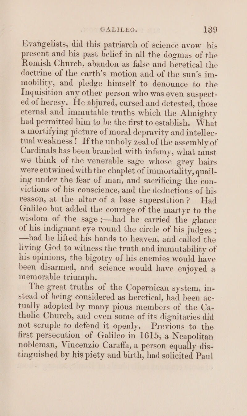 Evangelists, did this patriarch of science avow his present and his past belief in all the dogmas of the Romish Church, abandon as false and heretical the doctrine of the earth’s motion and of the sun’s im- mobility, and pledge himself to denounce to the Inquisition any other person who was even suspect- ed of heresy. He abjured, cursed and detested, those eternal and immutable truths which the Almighty had permitted him to be the first to establish. What a mortifying picture of moral depravity and intellec- tual weakness! Ifthe unholy zeal of the assembly of Cardinals has been branded with infamy, what must we think of the venerable sage whose grey hairs were entwined with the chaplet of immortality, quail- ing under the fear of man, and sacrificing the con- victions of his conscience, and the deductions of his reason, at the altar of a base superstition? Had Galileo but added the courage of the martyr to the wisdom of the sage ;—had he carried the glance of his indignant eye round the circle of his judges ; —had he lifted his hands to heaven, and called the living God to witness the truth and immutability of his opinions, the bigotry of his enemies would have been disarmed, and science would have enjoyed a memorable triumph. The great truths of the Copernican system, in- stead of being considered as heretical, had been ac- tually adopted by many pious members of the Ca- tholic Church, and even some of its dignitaries did not scruple to defend it openly. Previous to the first persecution of Galileo in 1615, a Neapolitan nobleman, Vincenzio Caraffa, a person equally dis- tinguished by his piety and birth, had solicited Paul