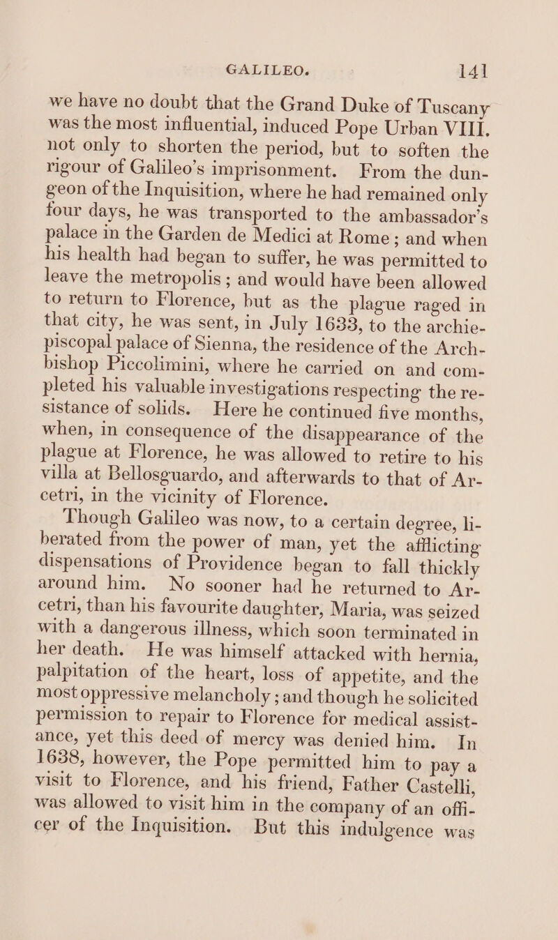 we have no doubt that the Grand Duke of Tuscany was the most influential, induced Pope Urban VIII. not only to shorten the period, but to soften the rigour of Galileo’s imprisonment. From the dun- geon of the Inquisition, where he had remained only four days, he was transported to the ambassador's palace in the Garden de Medici at Rome ; and when his health had began to suffer, he was permitted to leave the metropolis ; and would have been allowed to return to Florence, but as the plague raged in that city, he was sent, in July 1633, to the archie- piscopal palace of Sienna, the residence of the Arch- bishop Piccolimini, where he carried on and com- pleted his valuable investigations respecting the re- sistance of solids. Here he continued five months, when, in consequence of the disappearance of the plague at Florence, he was allowed to retire to his villa at Bellosguardo, and afterwards to that of Ar- cetri, in the vicinity of Florence. Though Galileo was now, to a certain degree, li- berated from the power of man, yet the afflicting dispensations of Providence began to fall thickly around him. No sooner had he returned to Ar- cetri, than his favourite daughter, Maria, was seized with a dangerous illness, which soon terminated in her death. He was himself attacked with hernia, palpitation of the heart, loss of appetite, and the most oppressive melancholy ; and though he solicited permission to repair to Florence for medical assist- ance, yet this deed of mercy was denied him. In 1638, however, the Pope permitted him to pay a visit to Florence, and his friend, Father Castelli, was allowed to visit him in the company of an offi- cer of the Inquisition. But this indulgence was