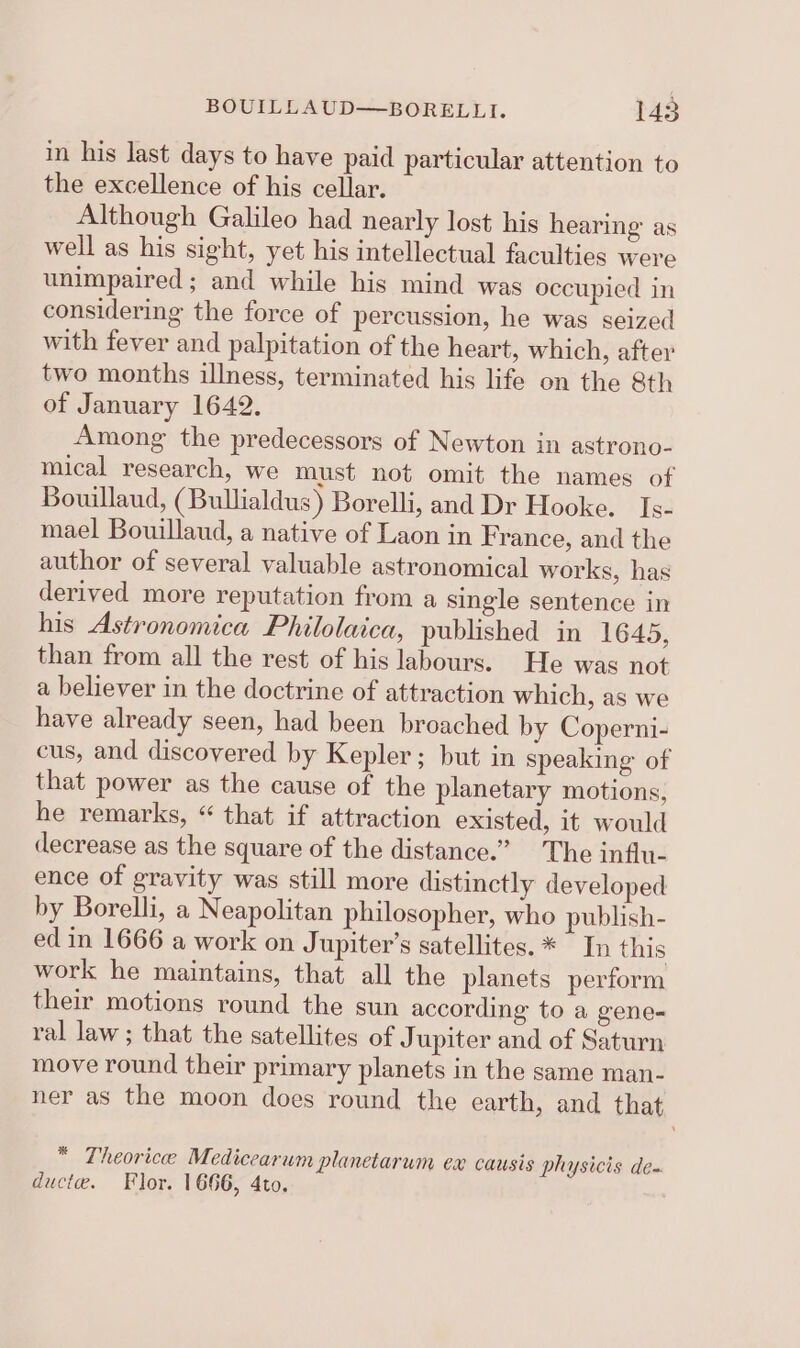 in his last days to have paid particular attention to the excellence of his cellar. Although Galileo had nearly lost his hearing as well as his sight, yet his intellectual faculties were unimpaired; and while his mind was occupied in considering the force of percussion, he was seized with fever and palpitation of the heart, which, after two months illness, terminated his life on the 8th of January 1642. Among the predecessors of Newton in astrono- mical research, we must not omit the names of Bouillaud, (Bullialdus) Borelli, and Dr Hooke. Is- mael Bouillaud, a native of Laon in F rance, and the author of several valuable astronomical works, has derived more reputation from a single sentence in his Astronomica Philolaica, published in 1645, than from all the rest of his labours. He was not a believer in the doctrine of attraction which, as we have already seen, had been broached by Coperni- cus, and discovered by Kepler; but in speaking of that power as the cause of the planetary motions, he remarks, “ that if attraction existed, it would (lecrease as the square of the distance.” The influ- ence of gravity was still more distinctly developed by Borelli, a Neapolitan philosopher, who publish- ed in 1666 a work on Jupiter's satellites. * In this work he maintains, that all the planets perform their motions round the sun according to a gene- ral law ; that the satellites of J upiter and of Saturn move round their primary planets in the same man- ner as the moon does round the earth, and that * Theoricee Medicearum planetarum ex causis physicis de- ducte. Flor. 1666, 4to.