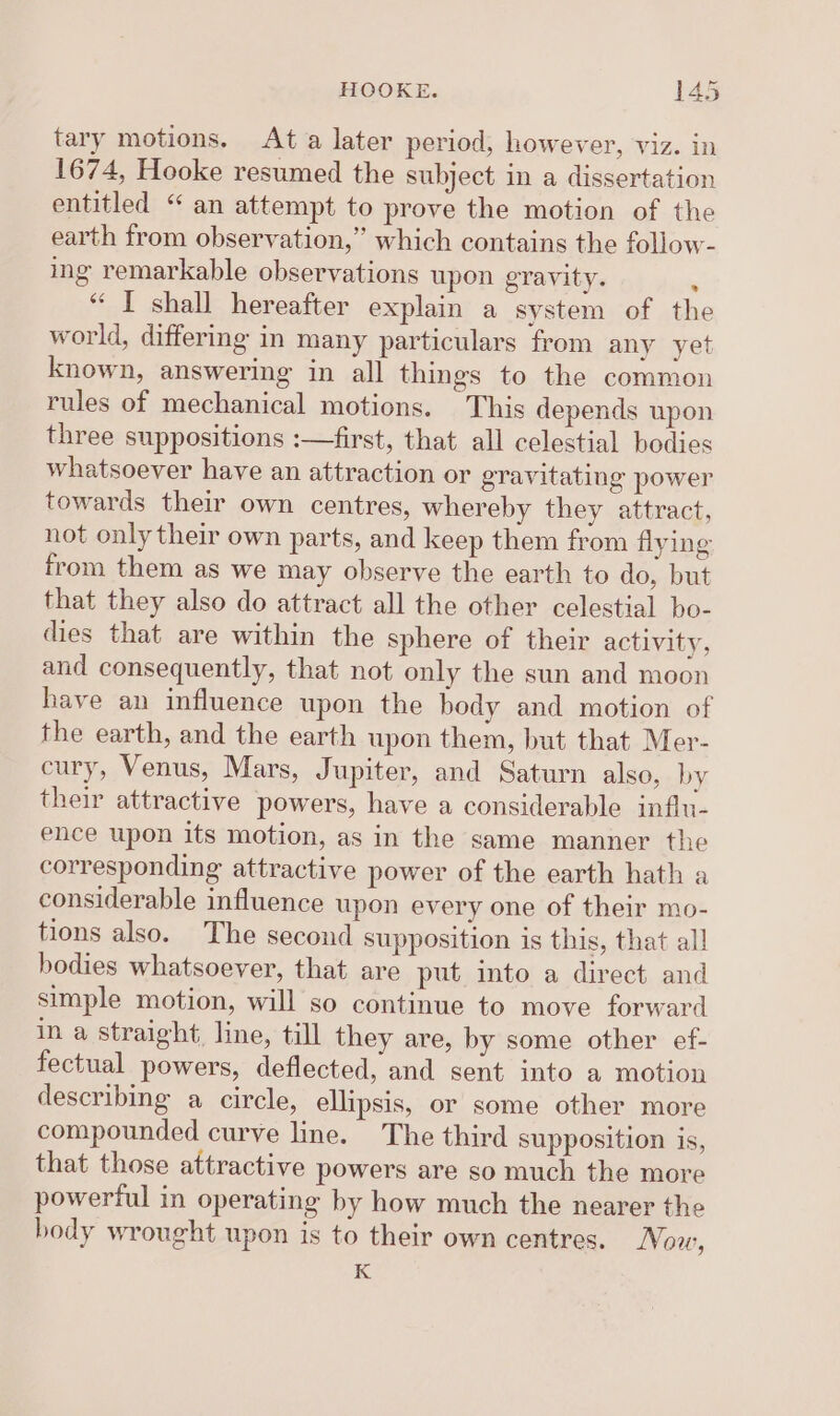 tary motions. Ata later period, however, viz. in 1674, Hooke resumed the subject in a dissertation entitled “ an attempt to prove the motion of the earth from observation,” which contains the follow- ing remarkable observations upon gravity. ; “ I shall hereafter explain a system of the world, differmg in many particulars from any yet known, answering in all things to the common rules of mechanical motions. This depends upon three suppositions :—first, that all celestial bodies whatsoever have an attraction or gravitating power towards their own centres, whereby they attract, not only their own parts, and keep them from flying from them as we may observe the earth to do, but that they also do attract all the other celestial bo- dies that are within the sphere of their activity, and consequently, that not only the sun and moon have an influence upon the body and motion of the earth, and the earth upon them, but that Mer- cury, Venus, Mars, Jupiter, and Saturn also, by their attractive powers, have a considerable influ- ence upon its motion, as in the same manner the corresponding attractive power of the earth hath a considerable influence upon every one of their mo- tions also. The second supposition is this, that all bodies whatsoever, that are put into a direct and simple motion, will so continue to move forward in a straight, line, till they are, by some other ef- fectual powers, deflected, and sent into a motion describing a circle, ellipsis, or some other more compounded curve line. The third supposition is, that those attractive powers are so much the more powerful in operating by how much the nearer the body wrought upon is to their own centres. Nov, K