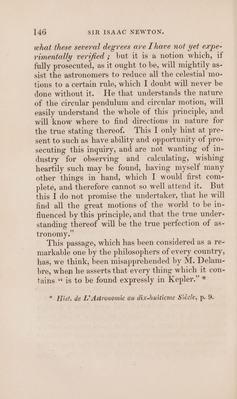 what these several degrees are [have not yet expe- rimentally verified ; but it is a notion which, if fully prosecuted, as it ought to be, will mightily as- sist the astronomers to reduce all the celestial mo- tions to a certain rule, which I doubt will never be done without it. He that understands the nature of the circular pendulum and circular motion, will easily understand the whole of this principle, and will know where to find directions in nature for the true stating thereof. This I only hint at pre- sent to such as have ability and opportunity of pro- secuting this inquiry, and are not wanting of in- dustry for observing and calculating, wishing heartily such may be found, having myself many other things in hand, which I would first com- plete, and therefore cannot so well attend it. But this I do not promise the undertaker, that he wil find all the great motions of the world to be in- fluenced by this principle, and that the true under- standing thereof will be the true perfection of as- tronomy.” This passage, which has been considered as a re- markable one by the philosophers of every country, has, we think, been misapprehended by M. Delam- bre, when he asserts that every thing which it con- tains “ is to be found expressly in Kepler.” * * Hist. de L’ Astronomie au dix-huitieme Siecle, p. 9.