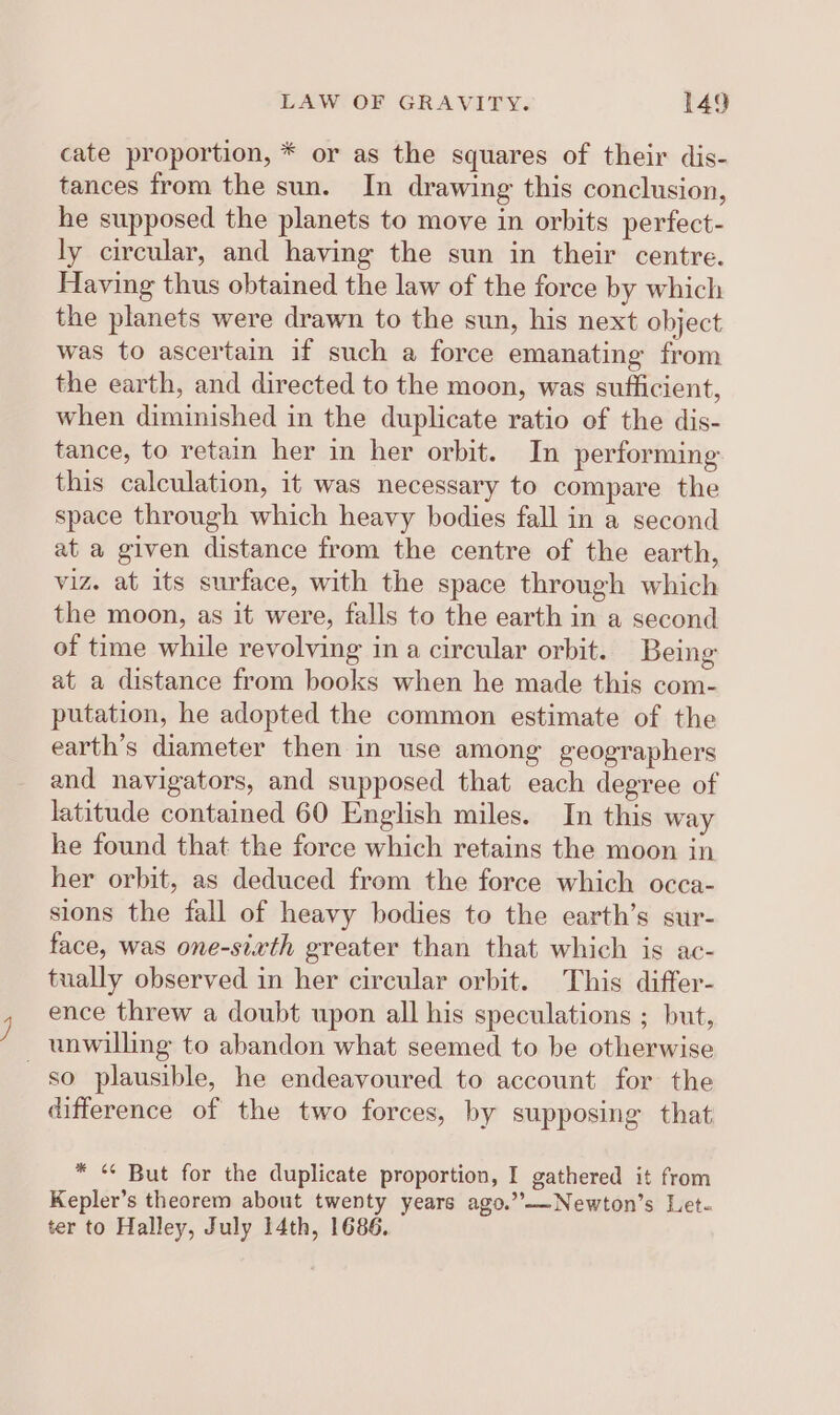 cate proportion, * or as the squares of their dis- tances from the sun. In drawing this conclusion, he supposed the planets to move in orbits perfect- ly circular, and having the sun in their centre. Having thus obtained the law of the force by which the planets were drawn to the sun, his next object was to ascertain if such a force emanating from the earth, and directed to the moon, was sufficient, when diminished in the duplicate ratio of the dis- tance, to retain her in her orbit. In performing this calculation, it was necessary to compare the space through which heavy bodies fall in a second at a given distance from the centre of the earth, viz. at its surface, with the space through which the moon, as it were, falls to the earth in a second of time while revolving in a circular orbit. Being at a distance from books when he made this com- putation, he adopted the common estimate of the earth’s diameter then in use among geographers and navigators, and supposed that each degree of latitude contained 60 English miles. In this way he found that the force which retains the moon in her orbit, as deduced from the force which occa- sions the fall of heavy bodies to the earth’s sur- face, was one-sixth greater than that which is ac- tually observed in her circular orbit. This differ- ence threw a doubt upon all his speculations ; but, _ unwilling to abandon what seemed to be otherwise so plausible, he endeavoured to account for the difference of the two forces, by supposing that * “ But for the duplicate proportion, I gathered it from Kepler’s theorem about twenty years ago.”—Newton’s Let- ter to Halley, July 14th, 1686.