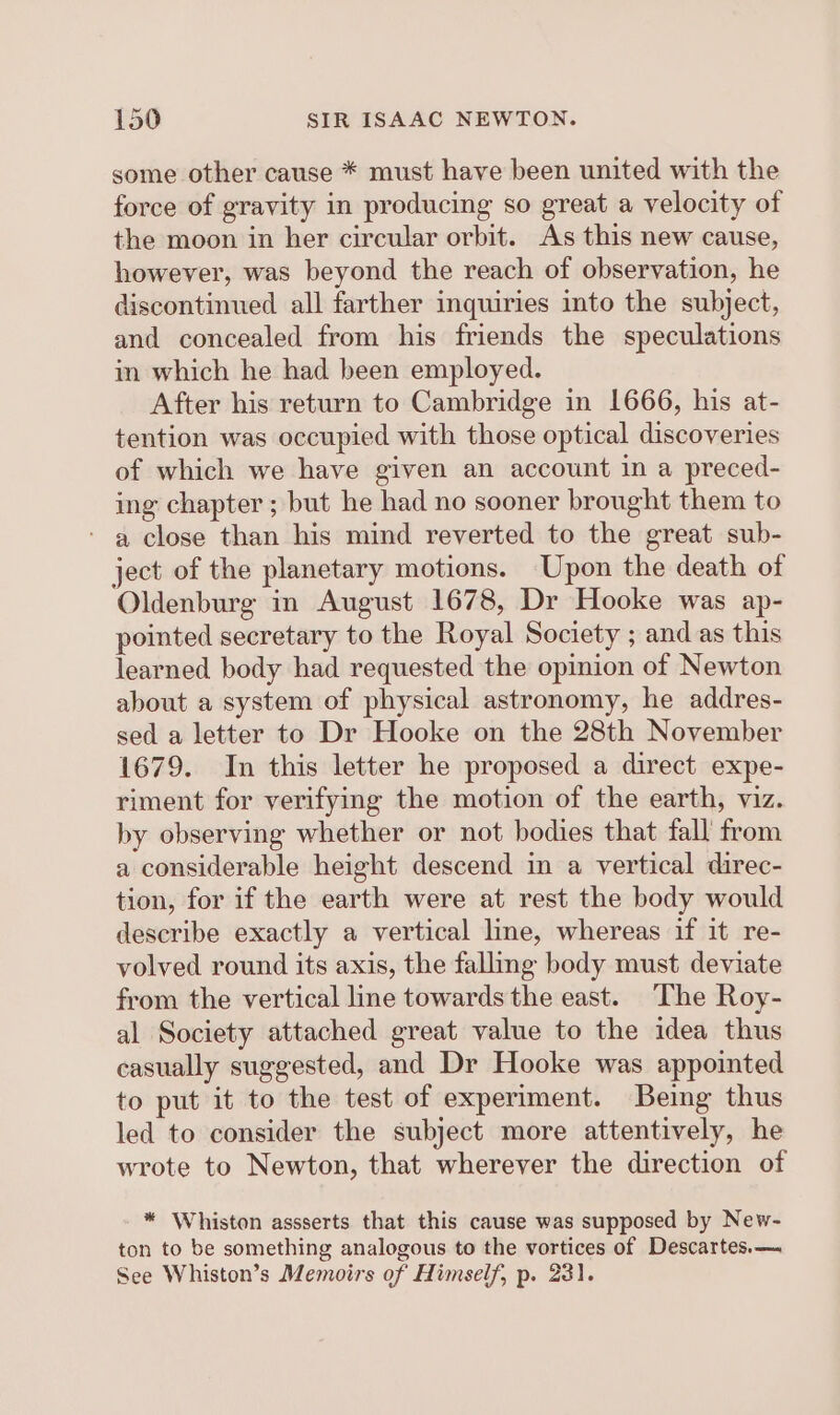 some other cause * must have been united with the force of gravity in producing so great a velocity of the moon in her circular orbit. As this new cause, however, was beyond the reach of observation, he discontinued all farther inquiries into the subject, and concealed from his friends the speculations in which he had been employed. After his return to Cambridge in 1666, his at- tention was occupied with those optical discoveries of which we have given an account in a preced- ing chapter ; but he had no sooner brought them to ‘ a close than his mind reverted to the great sub- ject of the planetary motions. Upon the death of Oldenburg in August 1678, Dr Hooke was ap- pointed secretary to the Royal Society ; and as this learned body had requested the opinion of Newton about a system of physical astronomy, he addres- sed a letter to Dr Hooke on the 28th November 1679. In this letter he proposed a direct expe- riment for verifying the motion of the earth, viz. by observing whether or not bodies that fall from a considerable height descend in a vertical direc- tion, for if the earth were at rest the body would describe exactly a vertical line, whereas if it re- volved round its axis, the falling body must deviate from the vertical line towards the east. The Roy- al Society attached great value to the idea thus casually suggested, and Dr Hooke was appointed to put it to the test of experiment. Being thus led to consider the subject more attentively, he wrote to Newton, that wherever the direction of * Whiston assserts that this cause was supposed by New- ton to be something analogous to the vortices of Descartes.—. See Whiston’s Memoirs of Himself, p. 231.