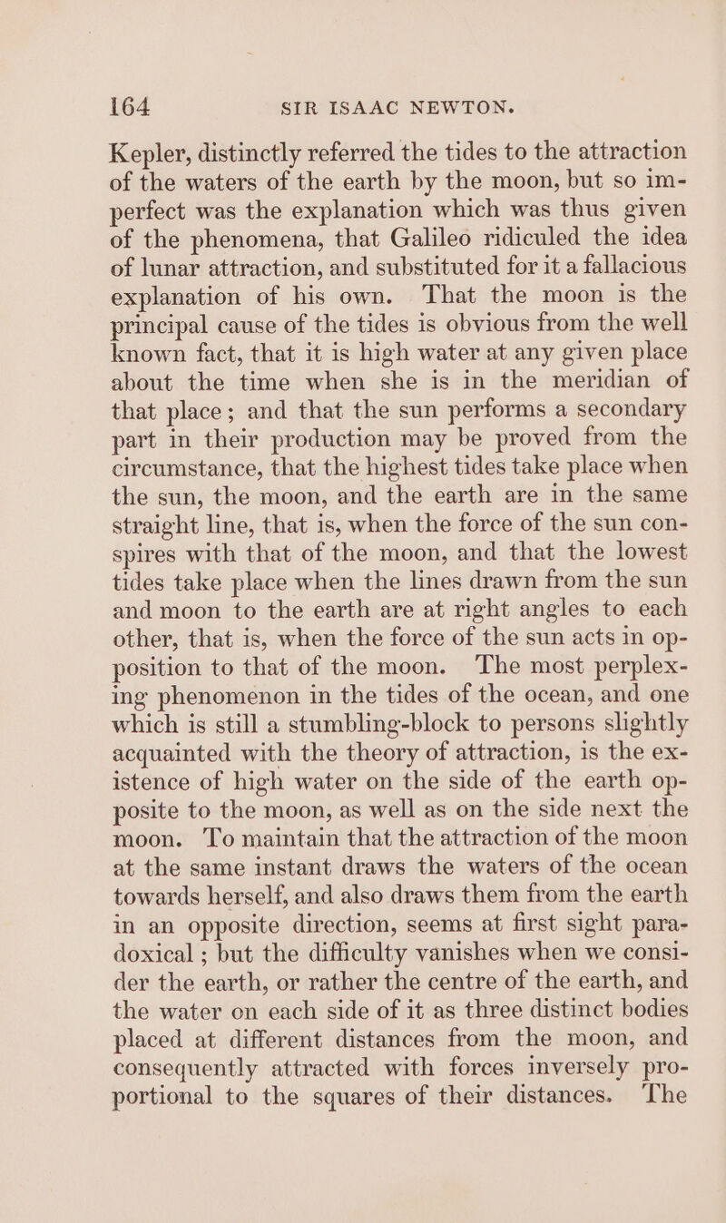 Kepler, distinctly referred the tides to the attraction of the waters of the earth by the moon, but so im- perfect was the explanation which was thus given of the phenomena, that Galileo ridiculed the idea of lunar attraction, and substituted for it a fallacious explanation of his own. That the moon is the principal cause of the tides is obvious from the well known fact, that it is high water at any given place about the time when she is in the meridian of that place; and that the sun performs a secondary part in their production may be proved from the circumstance, that the highest tides take place when the sun, the moon, and the earth are in the same straight line, that is, when the force of the sun con- spires with that of the moon, and that the lowest tides take place when the lines drawn from the sun and moon to the earth are at right angles to each other, that is, when the force of the sun acts in op- position to that of the moon. The most perplex- ing phenomenon in the tides of the ocean, and one which is still a stumbling-block to persons slightly acquainted with the theory of attraction, is the ex- istence of high water on the side of the earth op- posite to the moon, as well as on the side next the moon. To maintain that the attraction of the moon at the same instant draws the waters of the ocean towards herself, and also draws them from the earth in an opposite direction, seems at first sight para- doxical ; but the difficulty vanishes when we consi- der the earth, or rather the centre of the earth, and the water on each side of it as three distinct bodies placed at different distances from the moon, and consequently attracted with forces inversely pro- portional to the squares of their distances. The