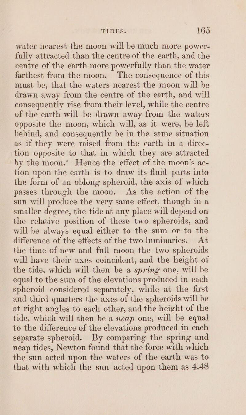 water nearest the moon will be much more power- fully attracted than the centre of the earth, and the centre of the earth more powerfully than the water farthest from the moon. ‘The consequence of this must be, that the waters nearest the moon will be drawn away from the centre of the earth, and will consequently rise from their level, while the centre of the earth will be drawn away from the waters opposite the moon, which will, as it were, be left behind, and consequently be in the same situation as if they were raised from the earth in a direc- tion opposite to that in which they are attracted by the moon.’ Hence the effect of the moon’s ac- tion upon the earth is to draw its fluid parts into the form of an oblong spheroid, the axis of which passes through the moon. As the action of the sun will produce the very same effect, though in a smaller degree, the tide at any place will depend on the relative position of these two spheroids, and will be always equal either to the sum or to the difference of the effects of the two luminaries. At the time of new and full moon the two spheroids will have their axes coincident, and the height of the tide, which will then be a spring one, will be equal to the sum of the elevations produced in each spheroid considered separately, while at the first and third quarters the axes of the spheroids will be at right angles to each other, and the height of the tide, which will then be a neap one, will be equal to the difference of the elevations produced in each separate spheroid. By comparing the spring and neap tides, Newton found that the force with which the sun acted upon the waters of the earth was to that with which the sun acted upon them as 4.48