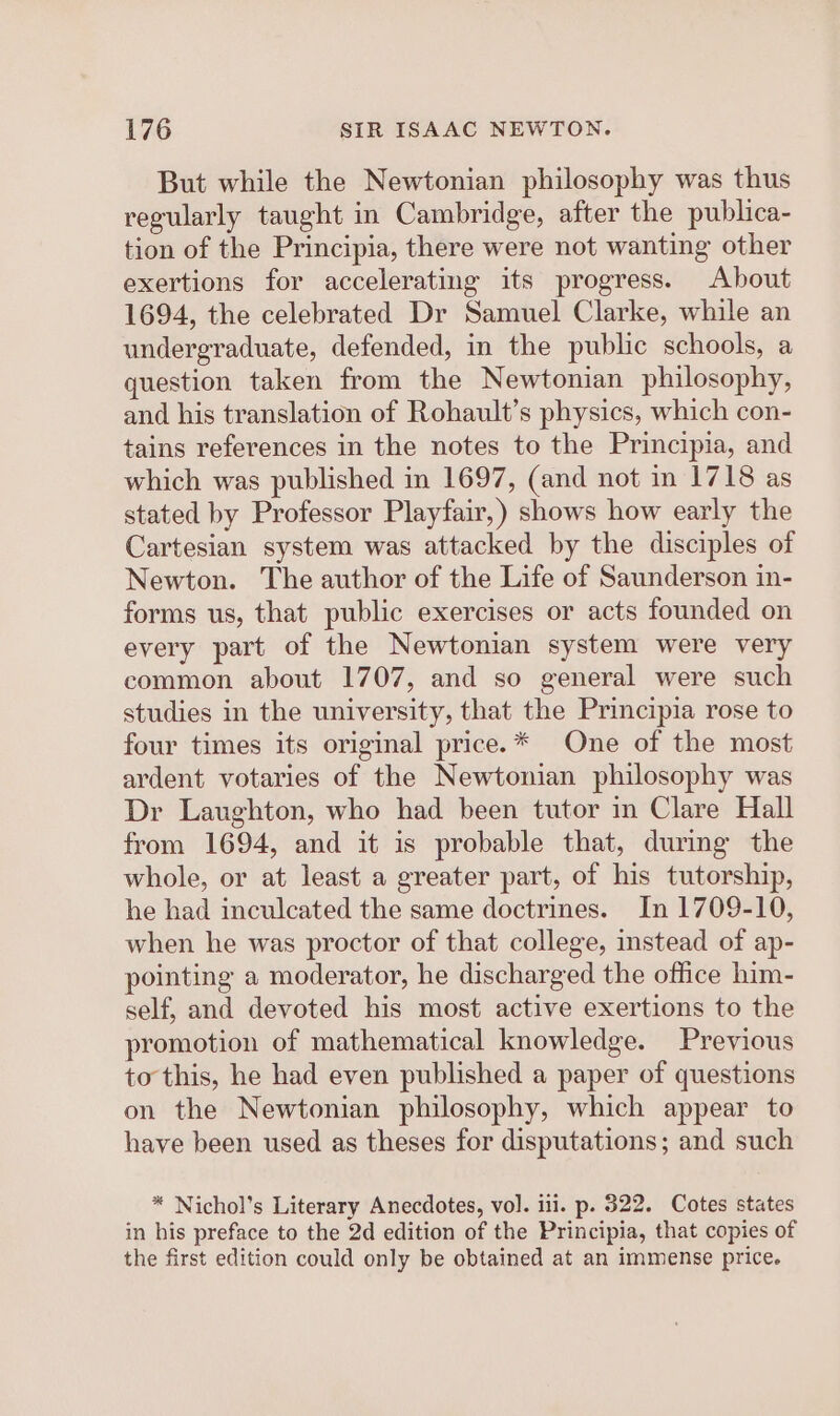 But while the Newtonian philosophy was thus regularly taught in Cambridge, after the publica- tion of the Principia, there were not wanting other exertions for accelerating its progress. About 1694, the celebrated Dr Samuel Clarke, while an undergraduate, defended, in the public schools, a question taken from the Newtonian philosophy, and his translation of Rohault’s physics, which con- tains references in the notes to the Principia, and which was published in 1697, (and not in 1718 as stated by Professor Playfair,) shows how early the Cartesian system was attacked by the disciples of Newton. The author of the Life of Saunderson in- forms us, that public exercises or acts founded on every part of the Newtonian system were very common about 1707, and so general were such studies in the university, that the Principia rose to four times its original price.* One of the most ardent votaries of the Newtonian philosophy was Dr Laughton, who had been tutor in Clare Hall from 1694, and it is probable that, during the whole, or at least a greater part, of his tutorship, he had inculcated the same doctrines. In 1709-10, when he was proctor of that college, instead of ap- pointing a moderator, he discharged the office him- self, and devoted his most active exertions to the promotion of mathematical knowledge. Previous to this, he had even published a paper of questions on the Newtonian philosophy, which appear to have been used as theses for disputations; and such * Nichol’s Literary Anecdotes, vol. iii. p. 322. Cotes states in his preface to the 2d edition of the Principia, that copies of the first edition could only be obtained at an immense price.