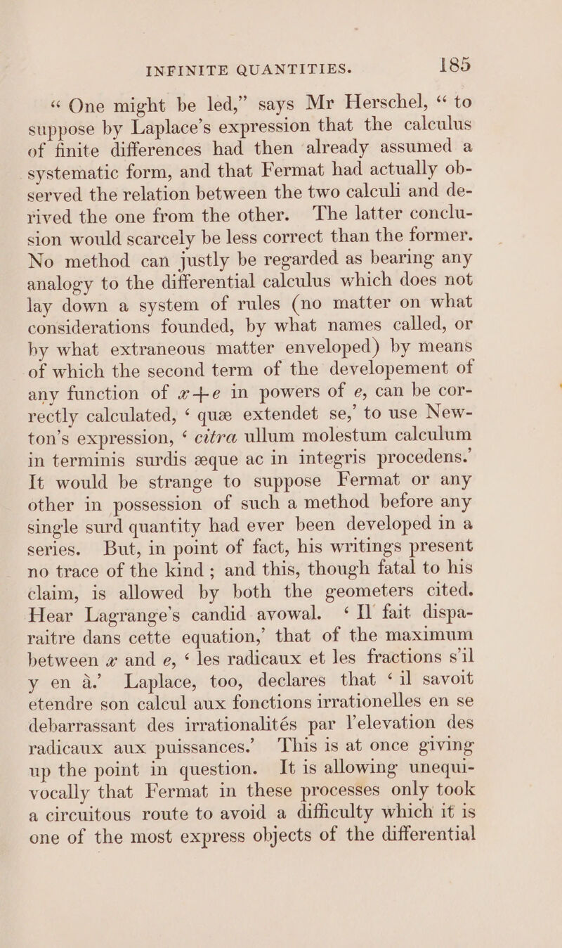 « One might be led,” says Mr Herschel, “ to suppose by Laplace’s expression that the calculus of finite differences had then already assumed a systematic form, and that Fermat had actually ob- served the relation between the two calculi and de- rived the one from the other. The latter conclu- sion would scarcely be less correct than the former. No method can justly be regarded as bearing any analogy to the differential calculus which does not lay down a system of rules (no matter on what considerations founded, by what names called, or by what extraneous matter enveloped) by means of which the second term of the developement of any function of #+e in powers of e, can be cor- rectly calculated, ‘ que extendet se,’ to use New- ton’s expression, ¢ citra ullum molestum calculum in terminis surdis zque ac in integris procedens.’ It would be strange to suppose Fermat or any other in possession of such a method before any single surd quantity had ever been developed in a series. But, in point of fact, his writings present no trace of the kind; and this, though fatal to his claim, is allowed by both the geometers cited. Hear Lagrange’s candid avowal. ‘Il fait dispa- raitre dans cette equation, that of the maximum between w and e, ‘ les radicaux et les fractions s'il y en a. Laplace, too, declares that ‘il savoit etendre son calcul aux fonctions irrationelles en se debarrassant des irrationalités par elevation des radicaux aux puissances. This is at once giving up the point in question. It is allowing unequi- vocally that Fermat in these processes only took a circuitous route to avoid a difficulty which it is one of the most express objects of the differential