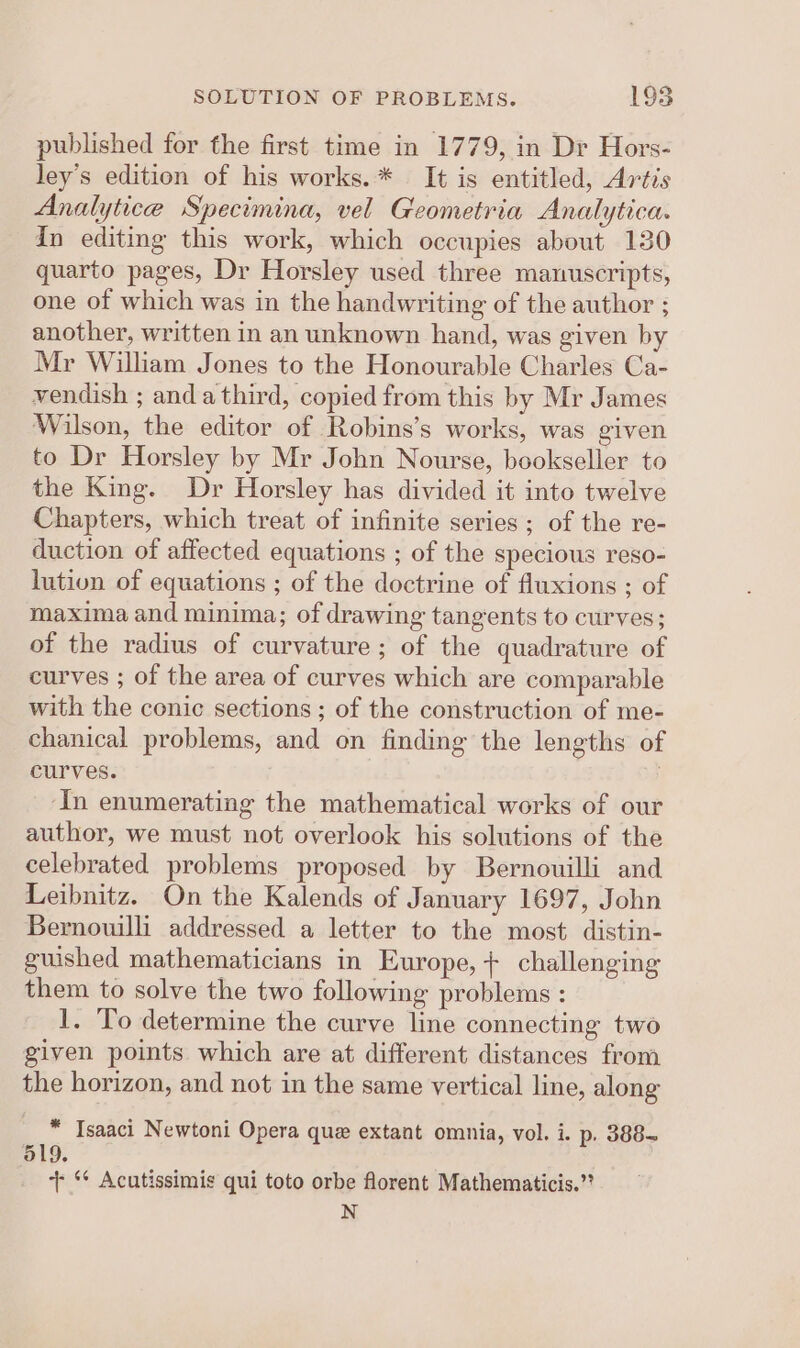 published for the first time in 1779, in Dr Hors- ley’s edition of his works.* It is entitled, Artis Analytice Specimina, vel Geometria Analytica. in editing this work, which occupies about 130 quarto pages, Dr Horsley used three manuscripts, one of which was in the handwriting of the author ; another, written in an unknown hand, was given by Mr William Jones to the Honourable Charles Ca- vendish ; anda third, copied from this by Mr James Wilson, the editor of Robins’s works, was given to Dr Horsley by Mr John Nourse, bookseller to the King. Dr Horsley has divided it into twelve Chapters, which treat of infinite series; of the re- duction of affected equations ; of the specious reso- lution of equations ; of the doctrine of fluxions ; of maxima and minima; of drawing tangents to curves; of the radius of curvature; of the quadrature of curves ; of the area of curves which are comparable with the conic sections ; of the construction of me- chanical problems, and on finding the lengths of curves. ‘In enumerating the mathematical works of our author, we must not overlook his solutions of the celebrated problems proposed by Bernouilli and Leibnitz. On the Kalends of January 1697, John Bernoulli addressed a letter to the most distin- guished mathematicians in Europe, + challenging them to solve the two following problems : 1. To determine the curve line connecting two given points which are at different distances from the horizon, and not in the same vertical line, along * Isaaci Newtoni Opera que extant omnia, vol. i. p. 388- 519. + ‘* Acutissimis qui toto orbe florent Mathematicis.” N