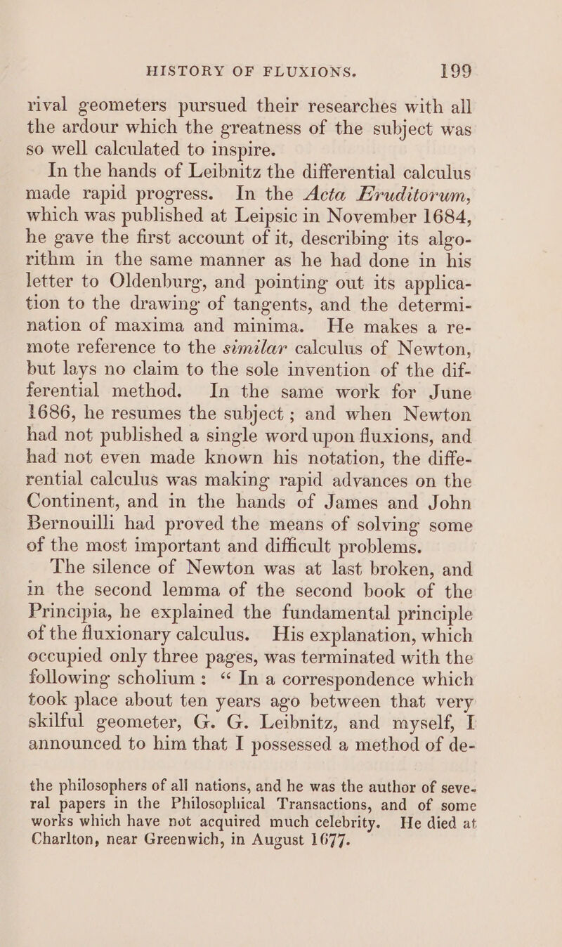 rival geometers pursued their researches with all the ardour which the greatness of the subject was so well calculated to inspire. In the hands of Leibnitz the differential calculus made rapid progress. In the Acta Hruditorum, which was published at Leipsic in November 1684, he gave the first account of it, describing its algo- rithm in the same manner as he had done in his letter to Oldenburg, and pointing out its applica- tion to the drawing of tangents, and the determi- nation of maxima and minima. He makes a re- mote reference to the similar calculus of Newton, but lays no claim to the sole invention of the dif- ferential method. In the same work for June 1686, he resumes the subject ; and when Newton had not published a single word upon fluxions, and had not even made known his notation, the diffe- rential calculus was making rapid advances on the Continent, and in the hands of James and John Bernoulli had proved the means of solving some of the most important and difficult problems. The silence of Newton was at last broken, and in the second lemma of the second book of the Principia, he explained the fundamental principle of the fluxionary calculus. His explanation, which occupied only three pages, was terminated with the following scholium: “ In a correspondence which took place about ten years ago between that very skilful geometer, G. G. Leibnitz, and myself, I announced to him that I possessed a method of de- the philosophers of all nations, and he was the author of seve- ral papers in the Philosophical Transactions, and of some works which have not acquired much celebrity. He died at Charlton, near Greenwich, in August 1677.