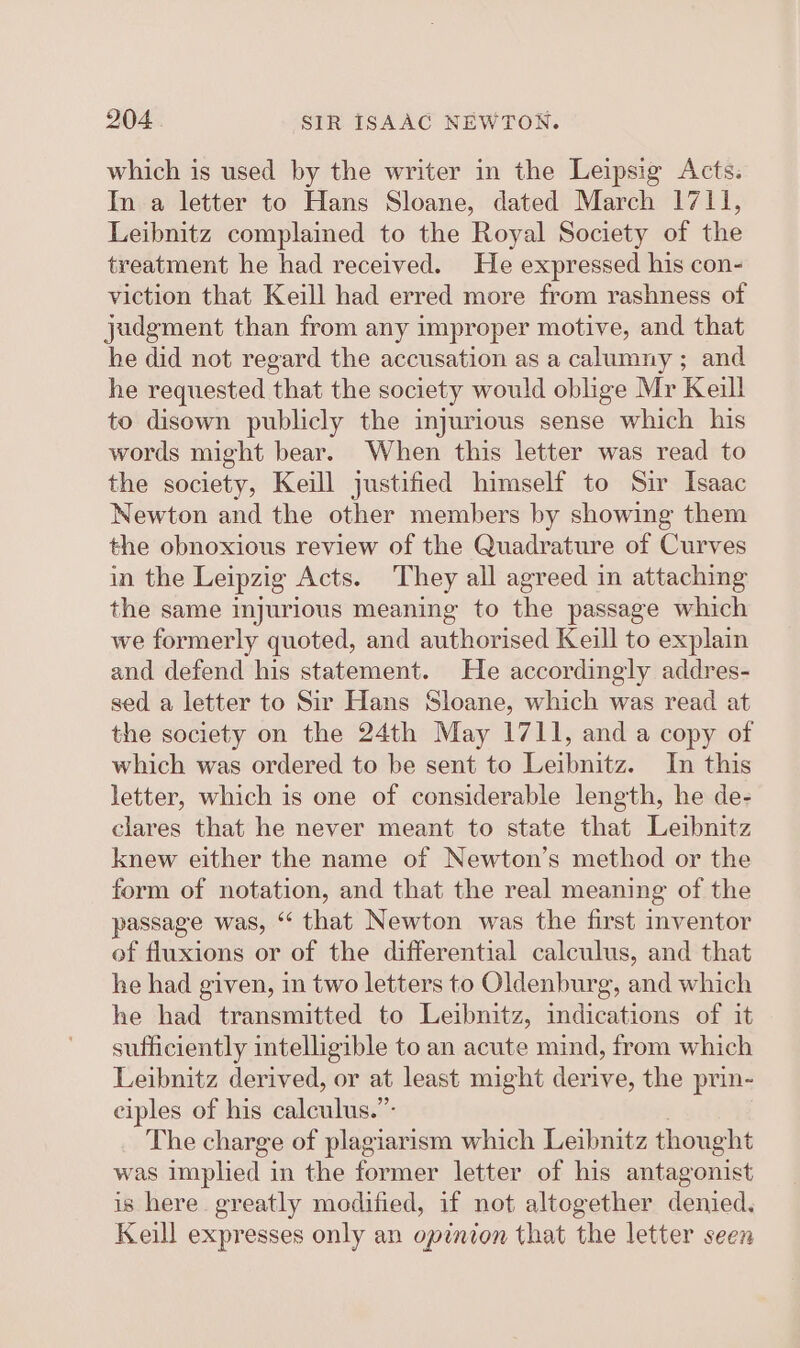 which is used by the writer in the Leipsig Acts. In a letter to Hans Sloane, dated March 1711, Leibnitz complained to the Royal Society of the treatment he had received. He expressed his con- viction that Keill had erred more from rashness of judgment than from any improper motive, and that he did not regard the accusation as a calumny ; and he requested that the society would oblige Mr Keill to disown publicly the injurious sense which his words might bear. When this letter was read to the society, Keill justified himself to Sir Isaac Newton and the other members by showing them the obnoxious review of the Quadrature of Curves in the Leipzig Acts. They all agreed in attaching the same injurious meaning to the passage which we formerly quoted, and authorised Keill to explain and defend his statement. He accordingly addres- sed a letter to Sir Hans Sloane, which was read at the society on the 24th May 1711, and a copy of which was ordered to be sent to Leibnitz. In this letter, which is one of considerable length, he de- clares that he never meant to state that Leibnitz knew either the name of Newton’s method or the form of notation, and that the real meaning of the passage was, “ that Newton was the first inventor of fluxions or of the differential calculus, and that he had given, in two letters to Oldenburg, and which he had transmitted to Leibnitz, indications of it sufficiently intelligible to an acute mind, from which Leibnitz derived, or at least might derive, the prin- ciples of his calculus.”- : The charge of plagiarism which Leibnitz thought was implied in the former letter of his antagonist is here greatly modified, if not altogether denied. Keill expresses only an opinion that the letter seen