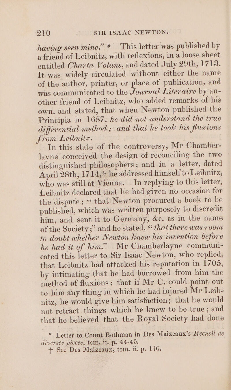 having seen mine.” * This letter was published by a friend of Leibnitz, with reflexions, in a loose sheet entitled Charta Volans, and dated July 29th, 1713. It was widely circulated without either the name of the author, printer, or place of publication, and was communicated to the Jowrnal Literaire by an- other friend of Leibnitz, who added remarks of his own, and stated, that when Newton published the Principia in 1687, he did not understand the true differential method ; and that he took his fluxions from Letbnitz. In this state of the controversy, Mr Chamber- layne conceived the design of reconciling the two distinguished philosophers ; and in a letter, dated April 28th, 1714,+ he addressed himself to Leibnitz, who was stillat Vienna. In replying to this letter, Leibnitz declared that he had given no occasion for the dispute ; “ that Newton procured a book to be published, which was written purposely to discredit him, and sent it to Germany, &amp;c. as in the name of the Society ;” and he stated, “ that there was room to doubt whether Newton knew his invention before he had it of him.” Mr Chamberlayne communi- cated this letter to Sir Isaac Newton, who replied, that Leibnitz had attacked his reputation in 1705, by intimating that he had borrowed from him the method of fluxions; that if Mr C. could point out to him any thing in which he had injured Mr Leib- nitz, he would give him satisfaction; that he would not retract things which he knew to be true; and that he believed that the Royal Society had done * Letter to Count Bothman in Des Maizeaux’s Recueil de diverses pieces, tom. li. p. 44-45. + See Des Maizeaux, tom. ii. p. 116.